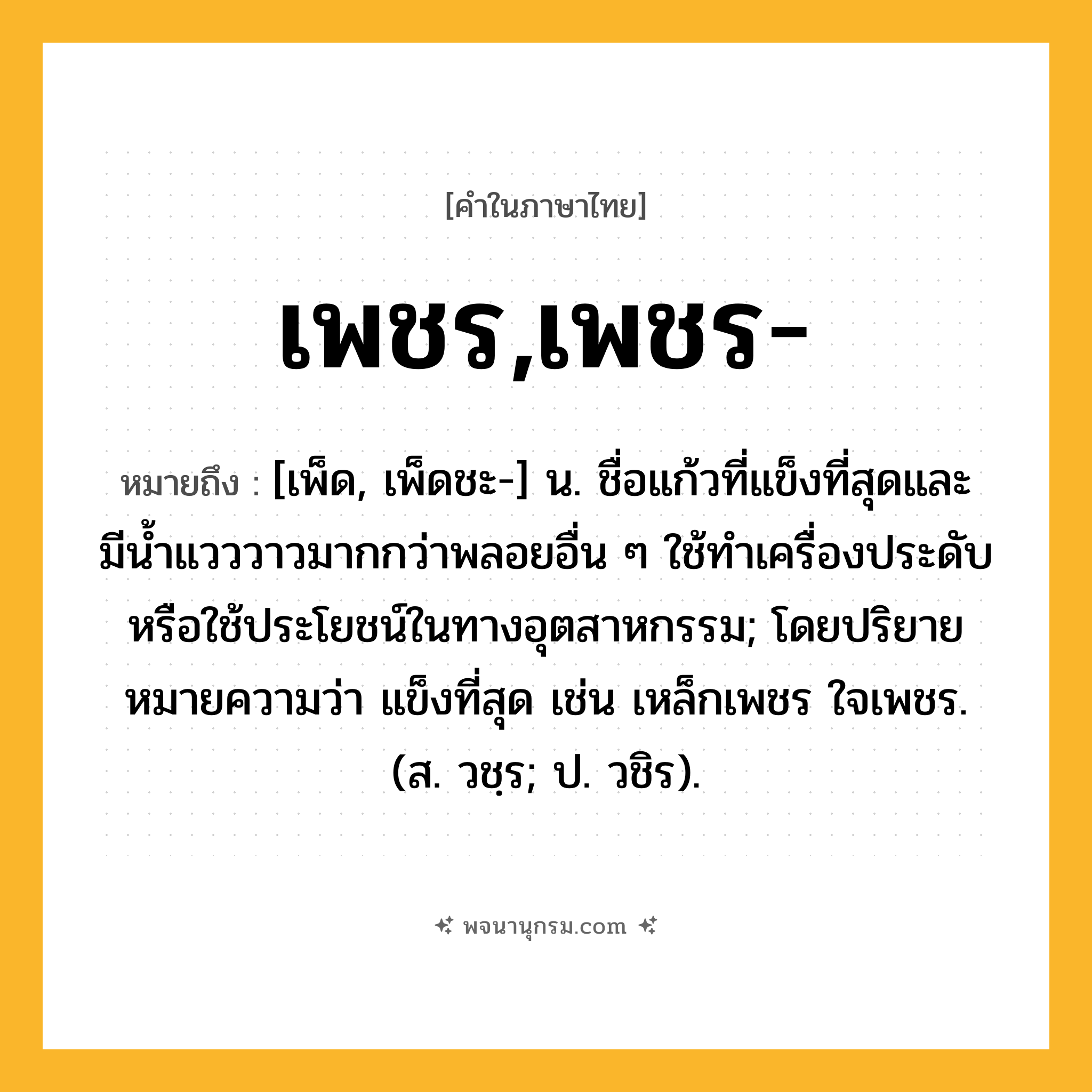 เพชร,เพชร- ความหมาย หมายถึงอะไร?, คำในภาษาไทย เพชร,เพชร- หมายถึง [เพ็ด, เพ็ดชะ-] น. ชื่อแก้วที่แข็งที่สุดและมีนํ้าแวววาวมากกว่าพลอยอื่น ๆ ใช้ทําเครื่องประดับหรือใช้ประโยชน์ในทางอุตสาหกรรม; โดยปริยายหมายความว่า แข็งที่สุด เช่น เหล็กเพชร ใจเพชร. (ส. วชฺร; ป. วชิร).
