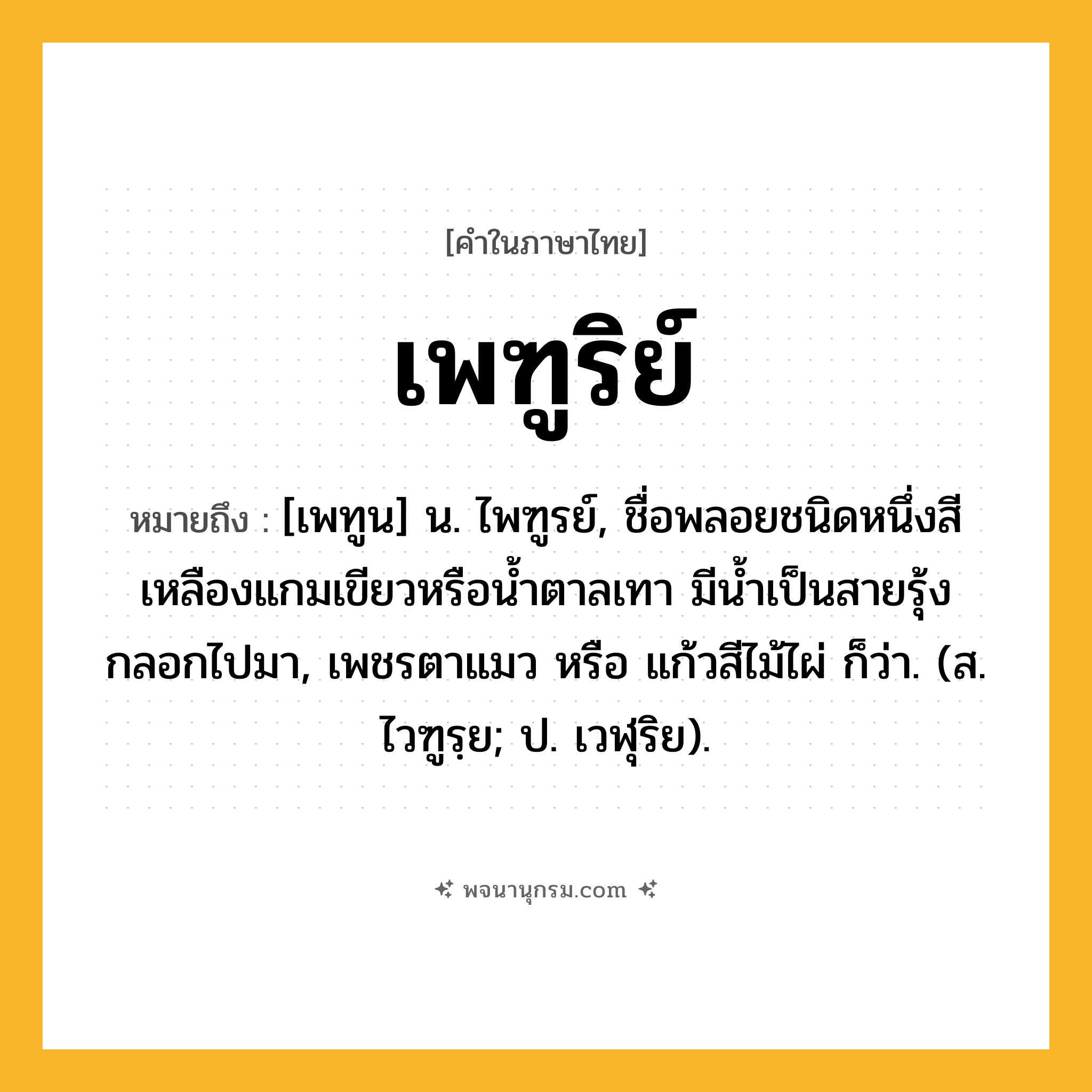 เพฑูริย์ ความหมาย หมายถึงอะไร?, คำในภาษาไทย เพฑูริย์ หมายถึง [เพทูน] น. ไพฑูรย์, ชื่อพลอยชนิดหนึ่งสีเหลืองแกมเขียวหรือนํ้าตาลเทา มีนํ้าเป็นสายรุ้งกลอกไปมา, เพชรตาแมว หรือ แก้วสีไม้ไผ่ ก็ว่า. (ส. ไวฑูรฺย; ป. เวฬุริย).