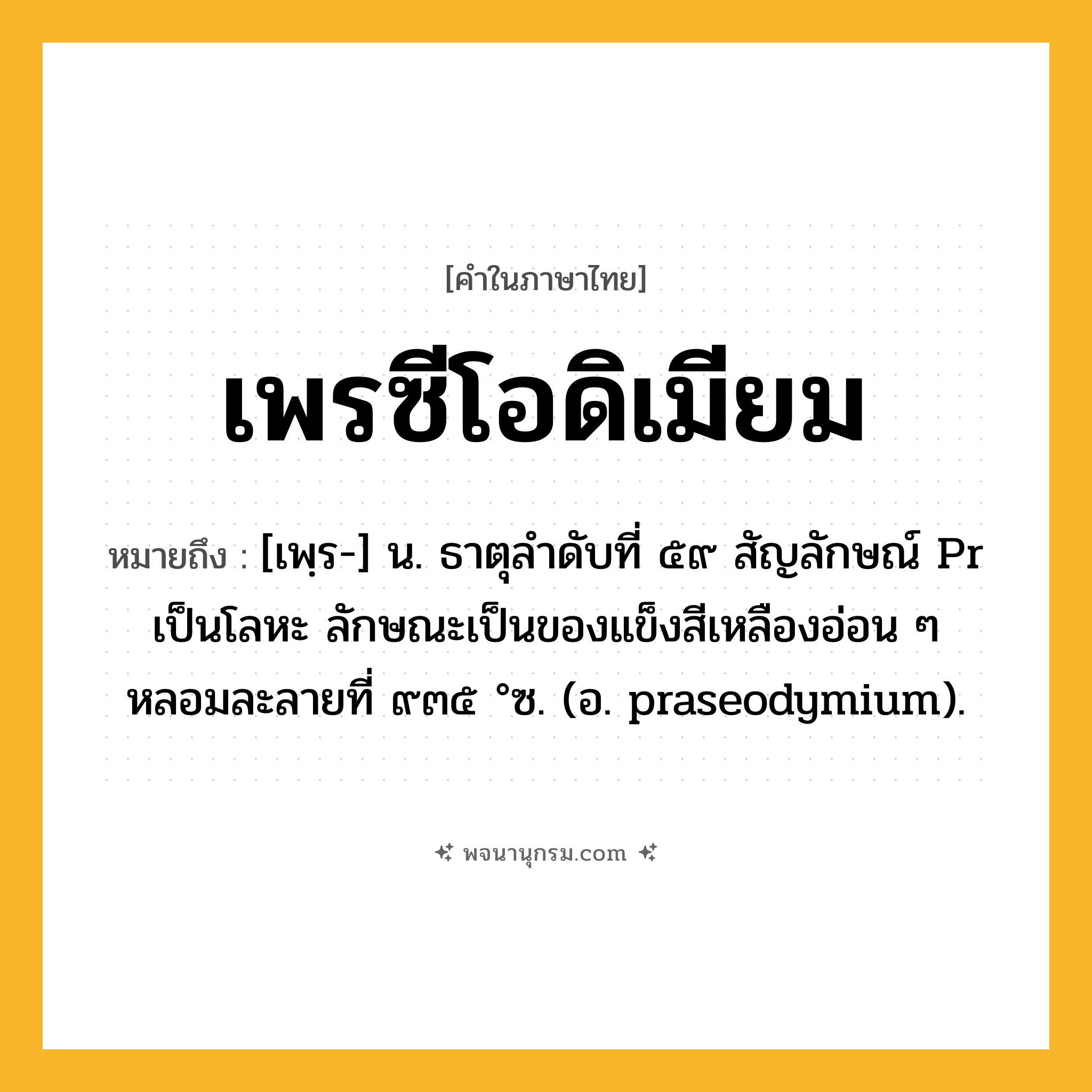 เพรซีโอดิเมียม ความหมาย หมายถึงอะไร?, คำในภาษาไทย เพรซีโอดิเมียม หมายถึง [เพฺร-] น. ธาตุลําดับที่ ๕๙ สัญลักษณ์ Pr เป็นโลหะ ลักษณะเป็นของแข็งสีเหลืองอ่อน ๆ หลอมละลายที่ ๙๓๕ °ซ. (อ. praseodymium).