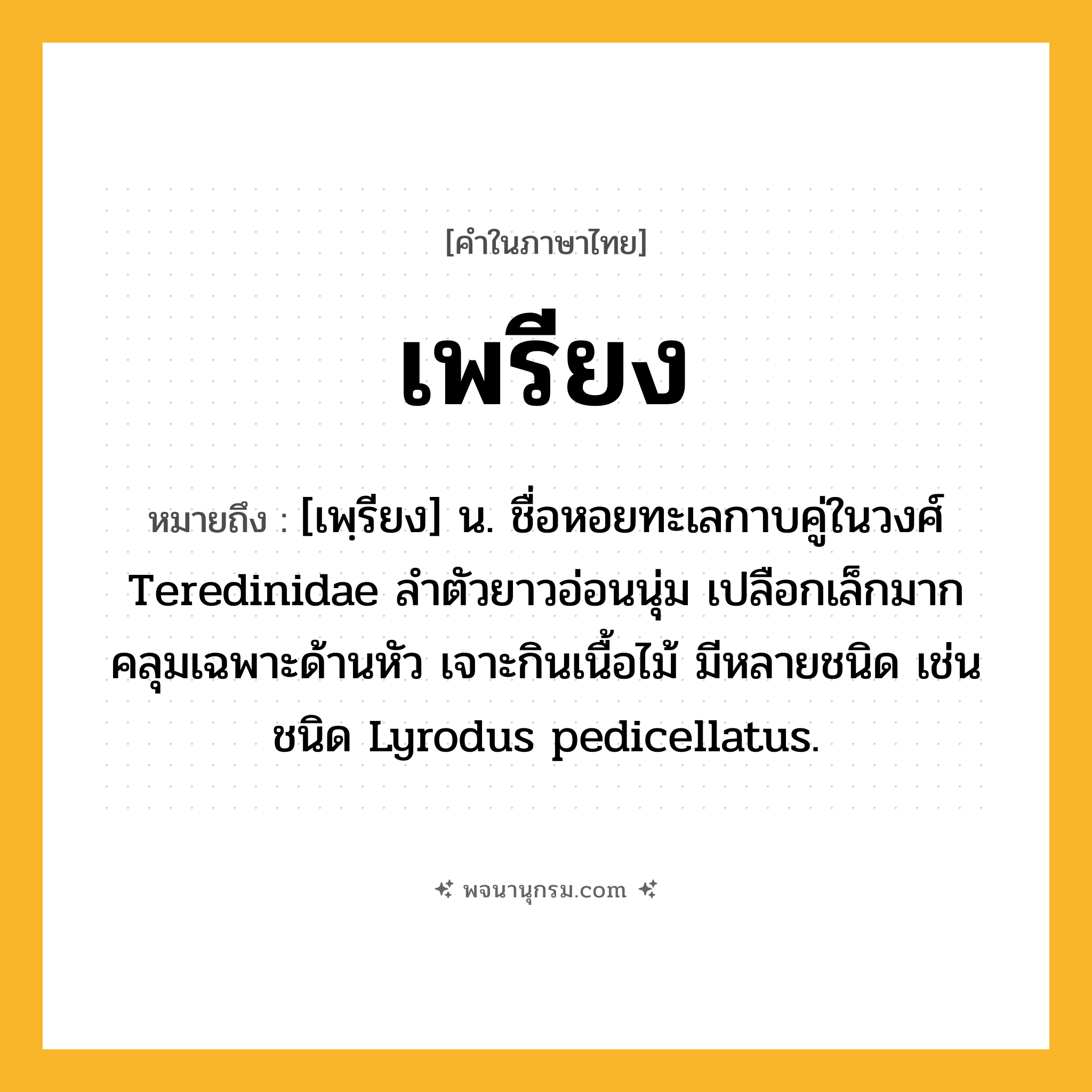 เพรียง ความหมาย หมายถึงอะไร?, คำในภาษาไทย เพรียง หมายถึง [เพฺรียง] น. ชื่อหอยทะเลกาบคู่ในวงศ์ Teredinidae ลําตัวยาวอ่อนนุ่ม เปลือกเล็กมากคลุมเฉพาะด้านหัว เจาะกินเนื้อไม้ มีหลายชนิด เช่น ชนิด Lyrodus pedicellatus.