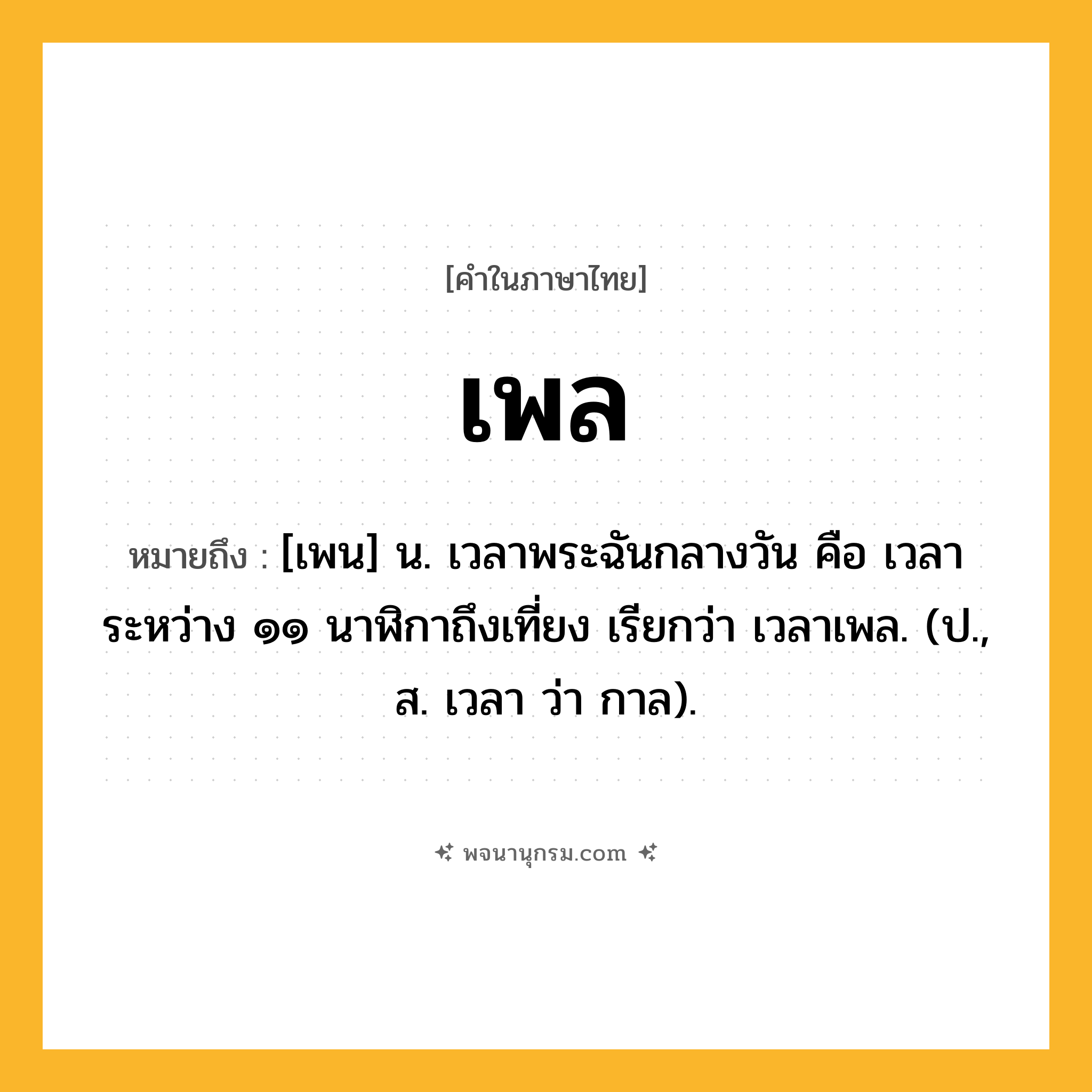 เพล ความหมาย หมายถึงอะไร?, คำในภาษาไทย เพล หมายถึง [เพน] น. เวลาพระฉันกลางวัน คือ เวลาระหว่าง ๑๑ นาฬิกาถึงเที่ยง เรียกว่า เวลาเพล. (ป., ส. เวลา ว่า กาล).
