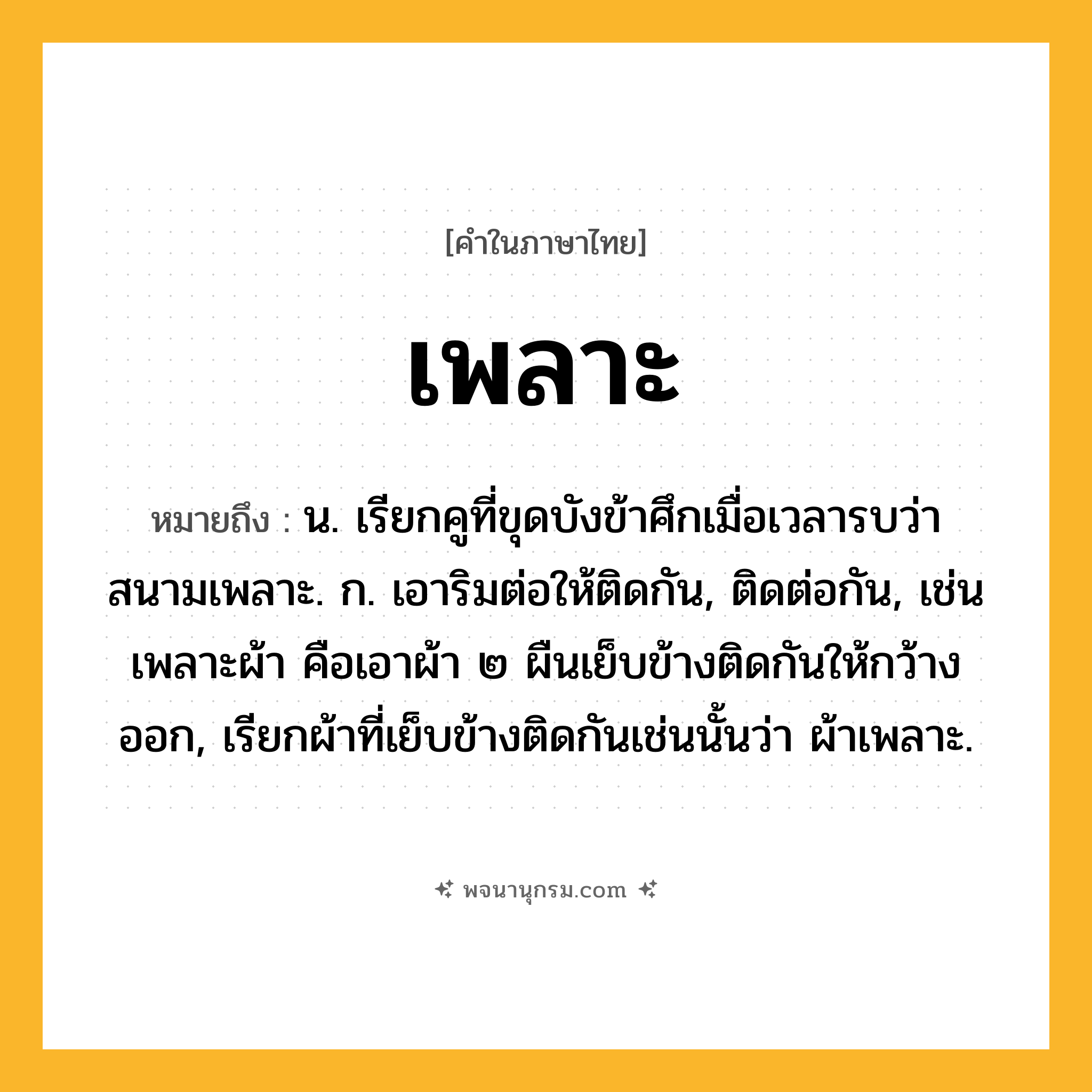 เพลาะ ความหมาย หมายถึงอะไร?, คำในภาษาไทย เพลาะ หมายถึง น. เรียกคูที่ขุดบังข้าศึกเมื่อเวลารบว่า สนามเพลาะ. ก. เอาริมต่อให้ติดกัน, ติดต่อกัน, เช่น เพลาะผ้า คือเอาผ้า ๒ ผืนเย็บข้างติดกันให้กว้างออก, เรียกผ้าที่เย็บข้างติดกันเช่นนั้นว่า ผ้าเพลาะ.