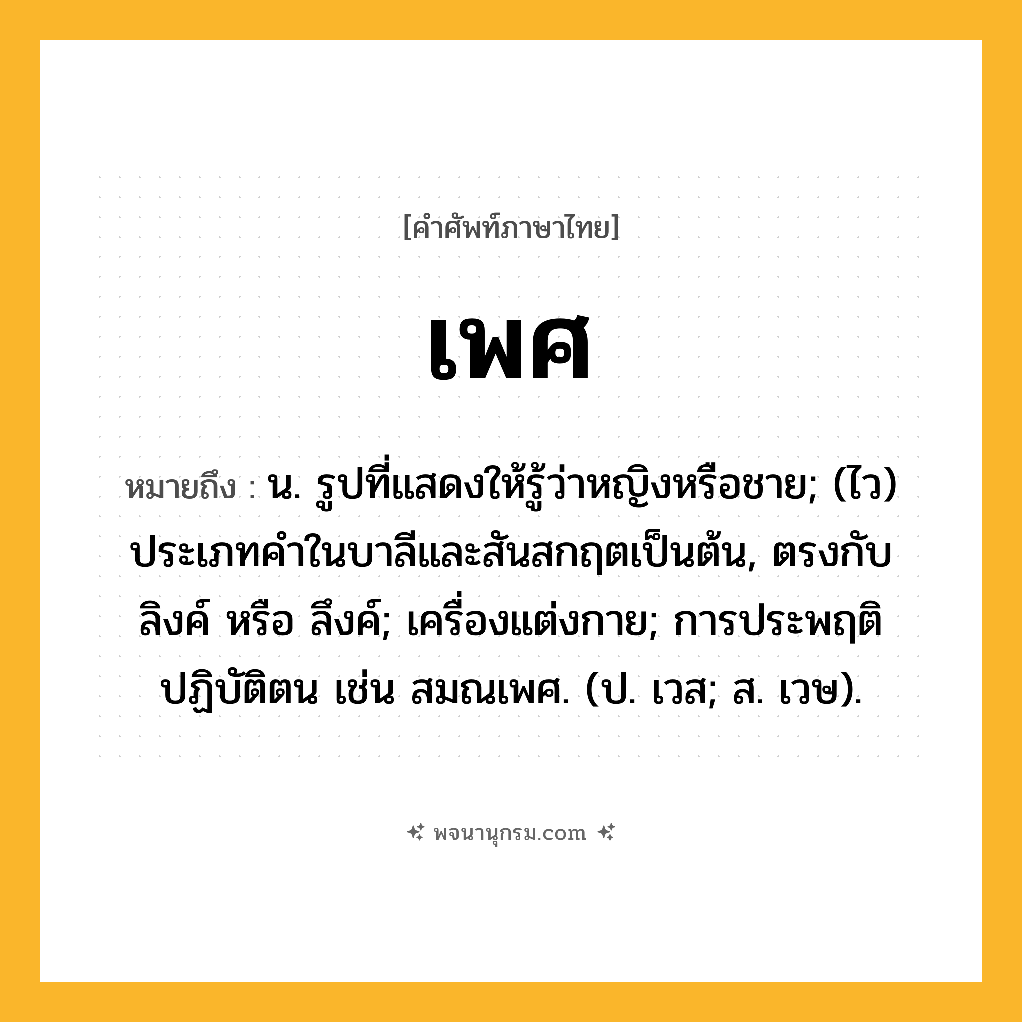 เพศ ความหมาย หมายถึงอะไร?, คำในภาษาไทย เพศ หมายถึง น. รูปที่แสดงให้รู้ว่าหญิงหรือชาย; (ไว) ประเภทคําในบาลีและสันสกฤตเป็นต้น, ตรงกับ ลิงค์ หรือ ลึงค์; เครื่องแต่งกาย; การประพฤติปฏิบัติตน เช่น สมณเพศ. (ป. เวส; ส. เวษ).