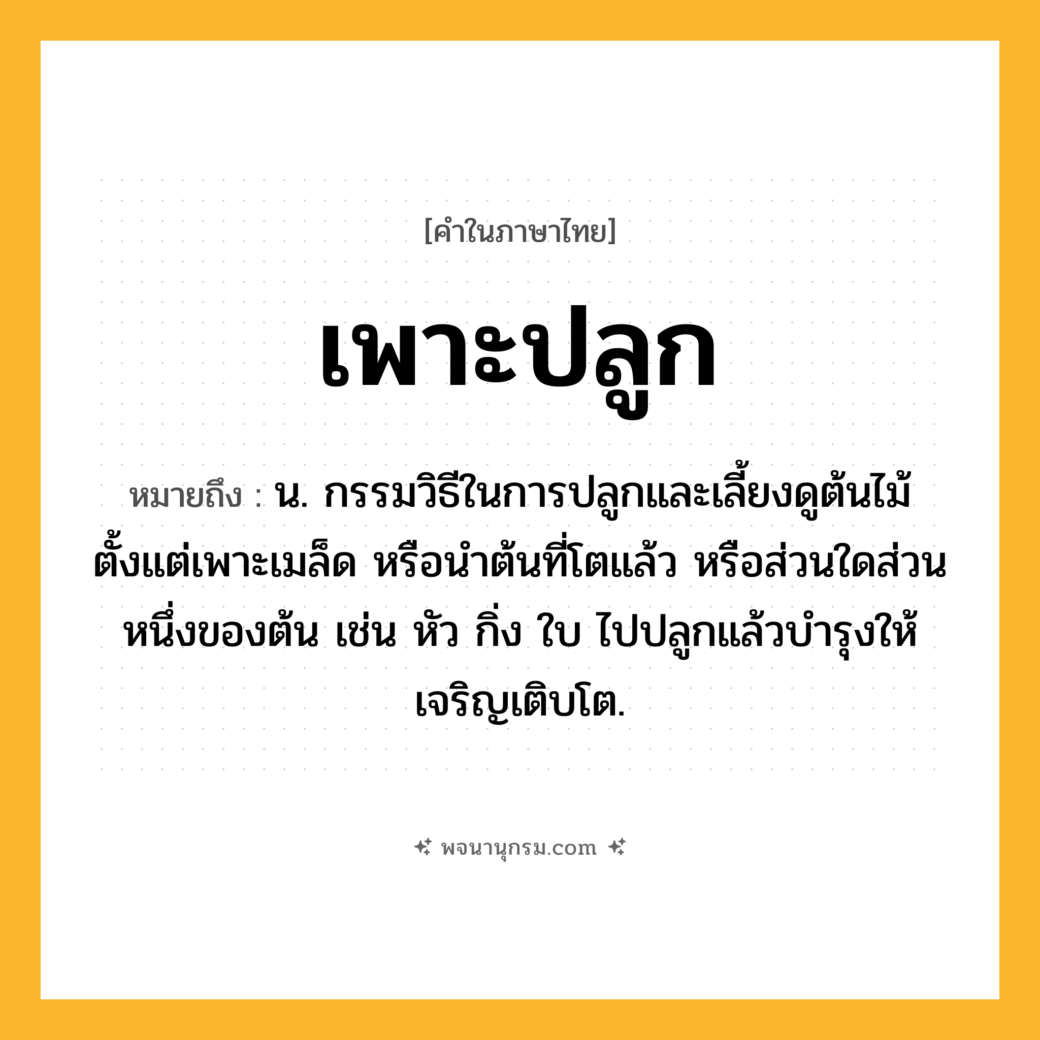 เพาะปลูก ความหมาย หมายถึงอะไร?, คำในภาษาไทย เพาะปลูก หมายถึง น. กรรมวิธีในการปลูกและเลี้ยงดูต้นไม้ตั้งแต่เพาะเมล็ด หรือนำต้นที่โตแล้ว หรือส่วนใดส่วนหนึ่งของต้น เช่น หัว กิ่ง ใบ ไปปลูกแล้วบำรุงให้เจริญเติบโต.