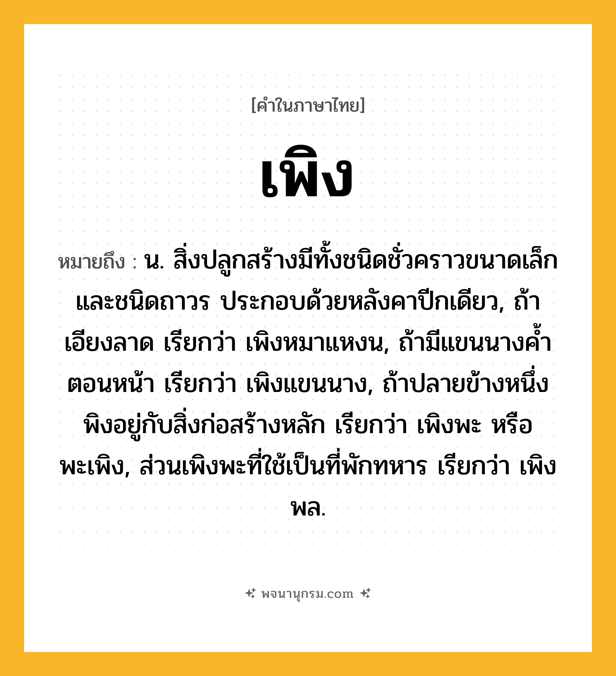 เพิง ความหมาย หมายถึงอะไร?, คำในภาษาไทย เพิง หมายถึง น. สิ่งปลูกสร้างมีทั้งชนิดชั่วคราวขนาดเล็ก และชนิดถาวร ประกอบด้วยหลังคาปีกเดียว, ถ้าเอียงลาด เรียกว่า เพิงหมาแหงน, ถ้ามีแขนนางคํ้าตอนหน้า เรียกว่า เพิงแขนนาง, ถ้าปลายข้างหนึ่งพิงอยู่กับสิ่งก่อสร้างหลัก เรียกว่า เพิงพะ หรือ พะเพิง, ส่วนเพิงพะที่ใช้เป็นที่พักทหาร เรียกว่า เพิงพล.