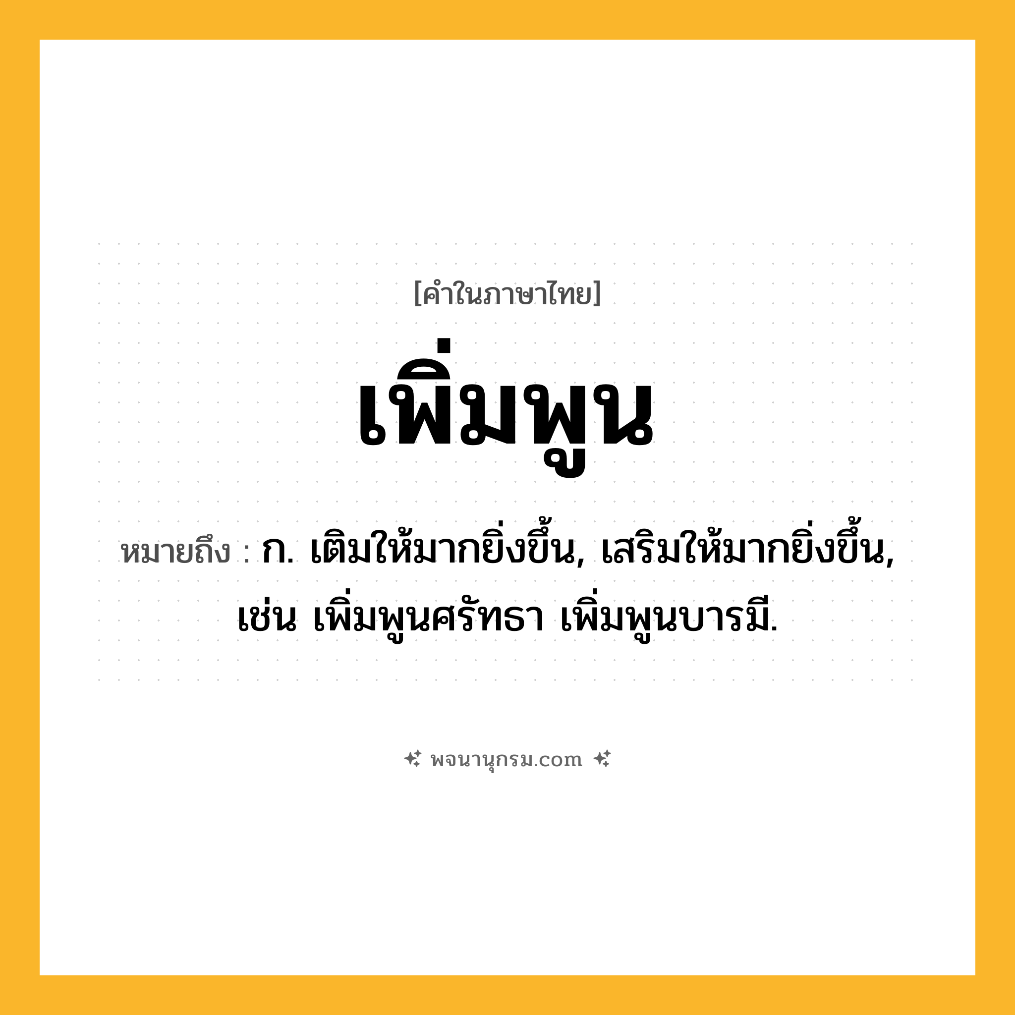 เพิ่มพูน ความหมาย หมายถึงอะไร?, คำในภาษาไทย เพิ่มพูน หมายถึง ก. เติมให้มากยิ่งขึ้น, เสริมให้มากยิ่งขึ้น, เช่น เพิ่มพูนศรัทธา เพิ่มพูนบารมี.