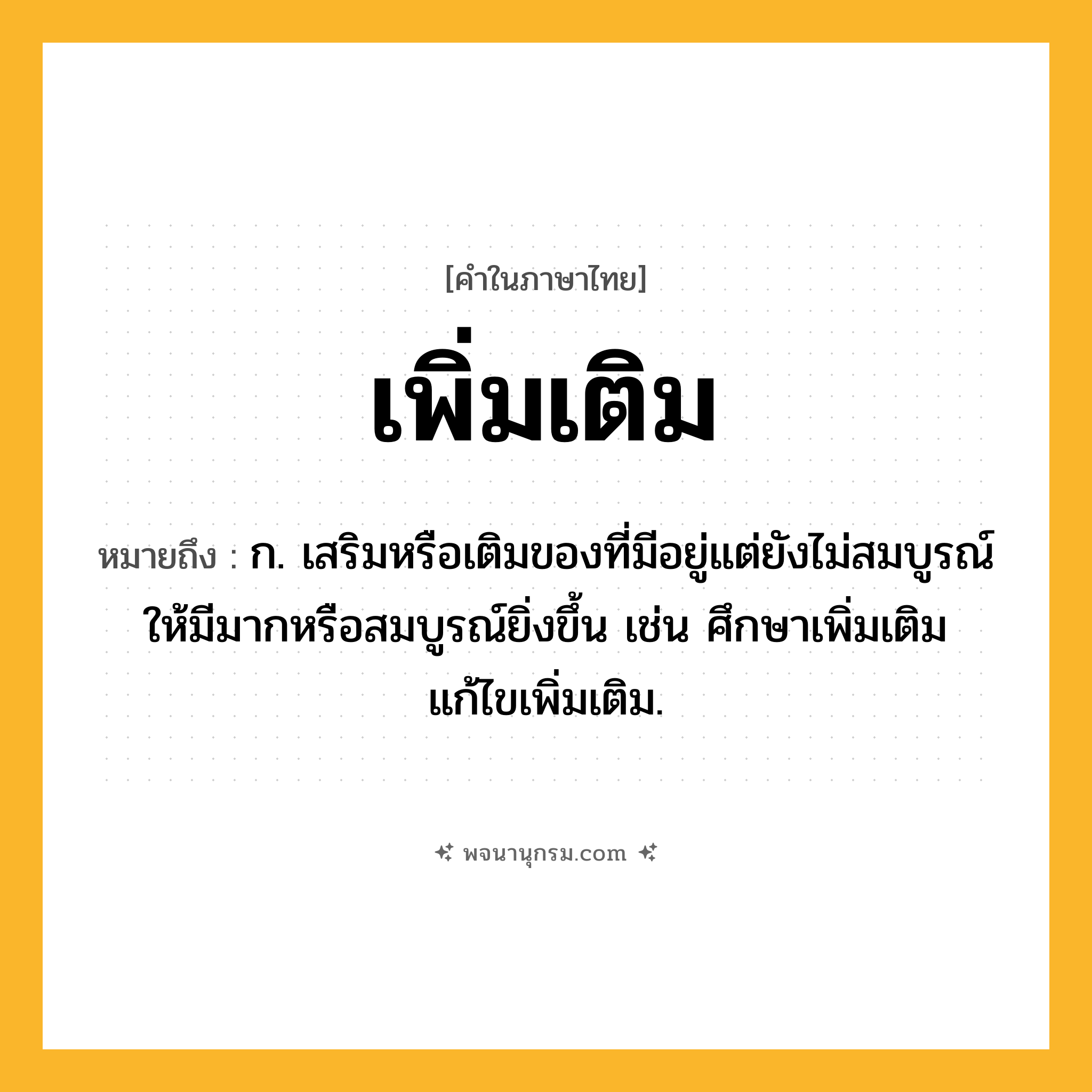 เพิ่มเติม ความหมาย หมายถึงอะไร?, คำในภาษาไทย เพิ่มเติม หมายถึง ก. เสริมหรือเติมของที่มีอยู่แต่ยังไม่สมบูรณ์ให้มีมากหรือสมบูรณ์ยิ่งขึ้น เช่น ศึกษาเพิ่มเติม แก้ไขเพิ่มเติม.