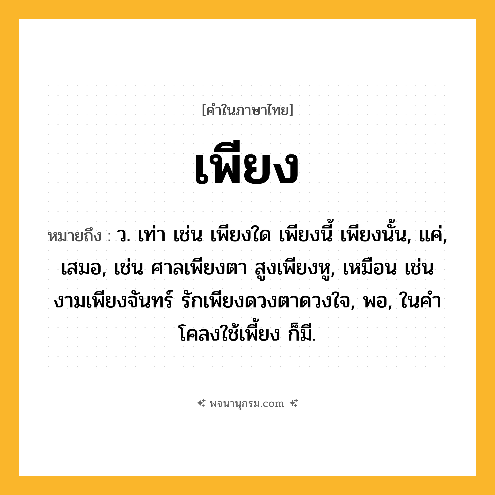 เพียง ความหมาย หมายถึงอะไร?, คำในภาษาไทย เพียง หมายถึง ว. เท่า เช่น เพียงใด เพียงนี้ เพียงนั้น, แค่, เสมอ, เช่น ศาลเพียงตา สูงเพียงหู, เหมือน เช่น งามเพียงจันทร์ รักเพียงดวงตาดวงใจ, พอ, ในคําโคลงใช้เพี้ยง ก็มี.