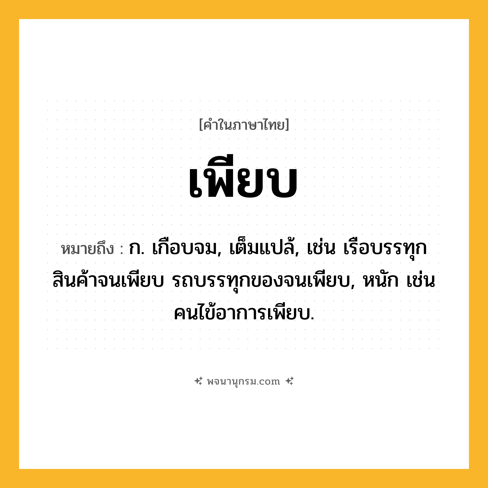 เพียบ ความหมาย หมายถึงอะไร?, คำในภาษาไทย เพียบ หมายถึง ก. เกือบจม, เต็มแปล้, เช่น เรือบรรทุกสินค้าจนเพียบ รถบรรทุกของจนเพียบ, หนัก เช่น คนไข้อาการเพียบ.