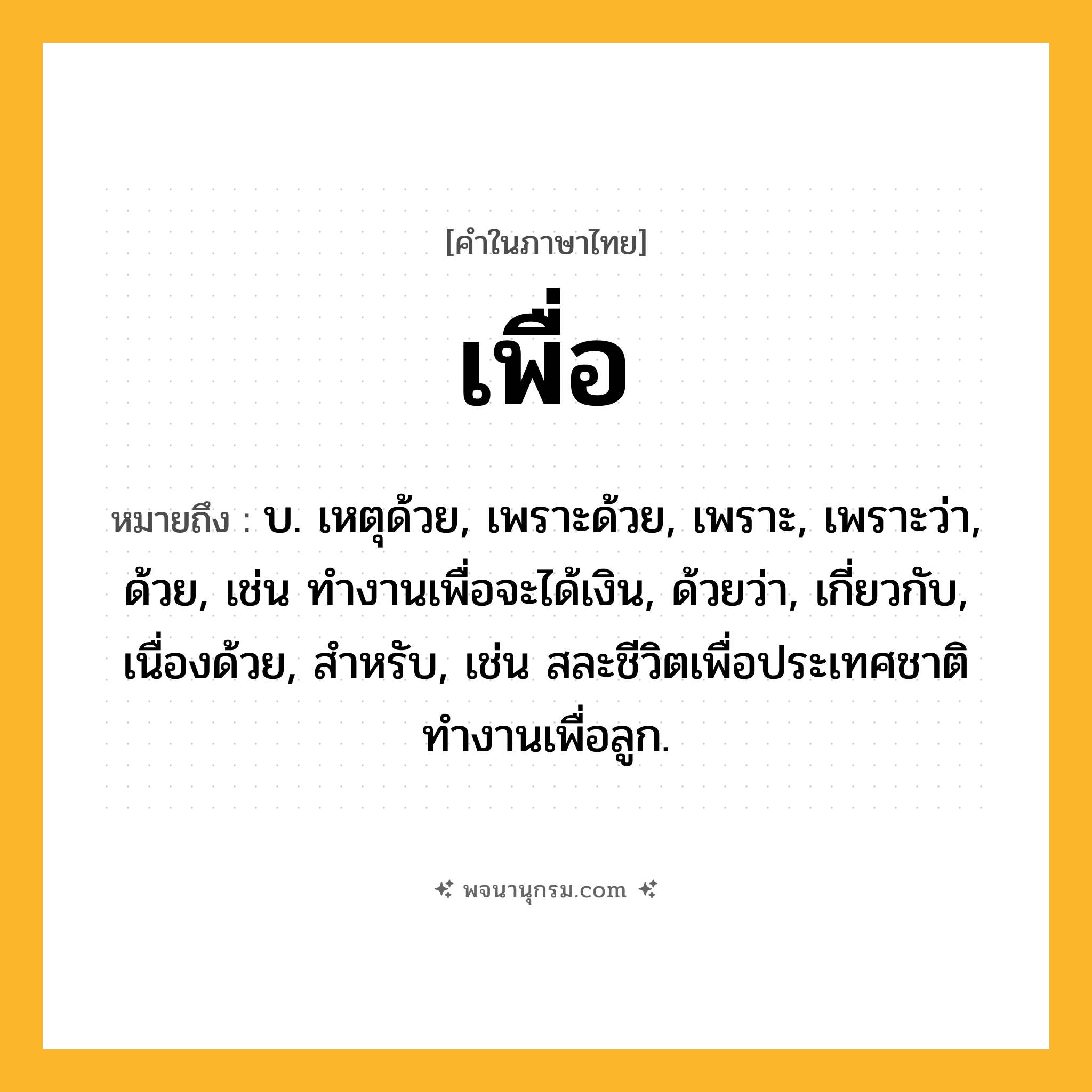 เพื่อ ความหมาย หมายถึงอะไร?, คำในภาษาไทย เพื่อ หมายถึง บ. เหตุด้วย, เพราะด้วย, เพราะ, เพราะว่า, ด้วย, เช่น ทำงานเพื่อจะได้เงิน, ด้วยว่า, เกี่ยวกับ, เนื่องด้วย, สําหรับ, เช่น สละชีวิตเพื่อประเทศชาติ ทำงานเพื่อลูก.