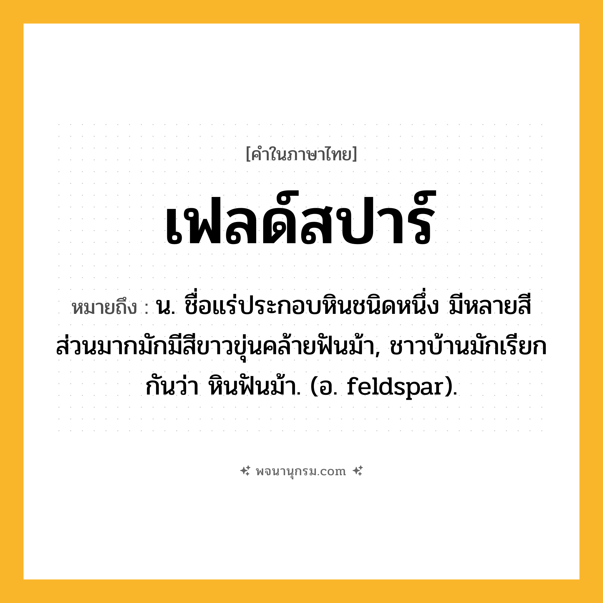 เฟลด์สปาร์ ความหมาย หมายถึงอะไร?, คำในภาษาไทย เฟลด์สปาร์ หมายถึง น. ชื่อแร่ประกอบหินชนิดหนึ่ง มีหลายสี ส่วนมากมักมีสีขาวขุ่นคล้ายฟันม้า, ชาวบ้านมักเรียกกันว่า หินฟันม้า. (อ. feldspar).