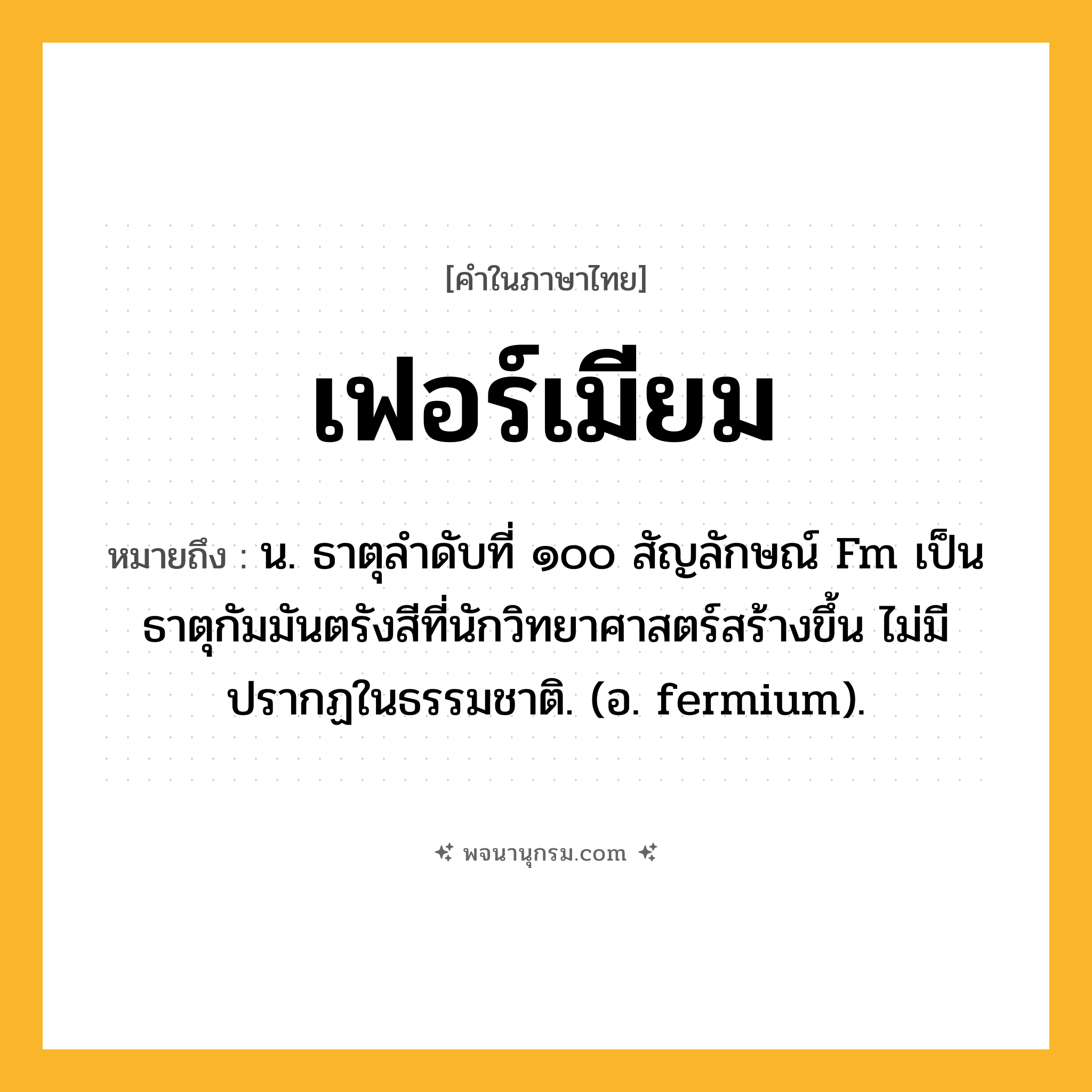 เฟอร์เมียม ความหมาย หมายถึงอะไร?, คำในภาษาไทย เฟอร์เมียม หมายถึง น. ธาตุลําดับที่ ๑๐๐ สัญลักษณ์ Fm เป็นธาตุกัมมันตรังสีที่นักวิทยาศาสตร์สร้างขึ้น ไม่มีปรากฏในธรรมชาติ. (อ. fermium).