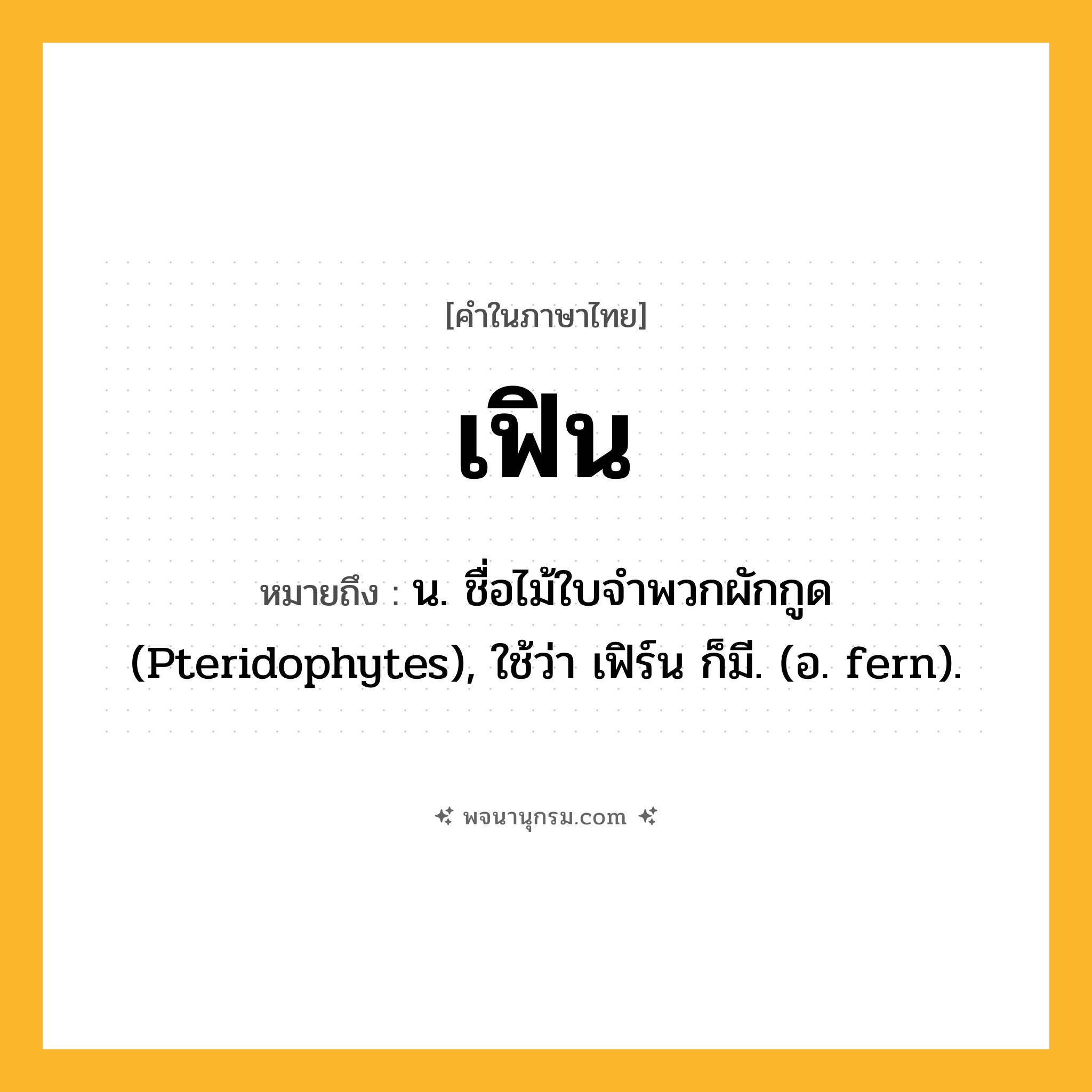 เฟิน ความหมาย หมายถึงอะไร?, คำในภาษาไทย เฟิน หมายถึง น. ชื่อไม้ใบจําพวกผักกูด (Pteridophytes), ใช้ว่า เฟิร์น ก็มี. (อ. fern).