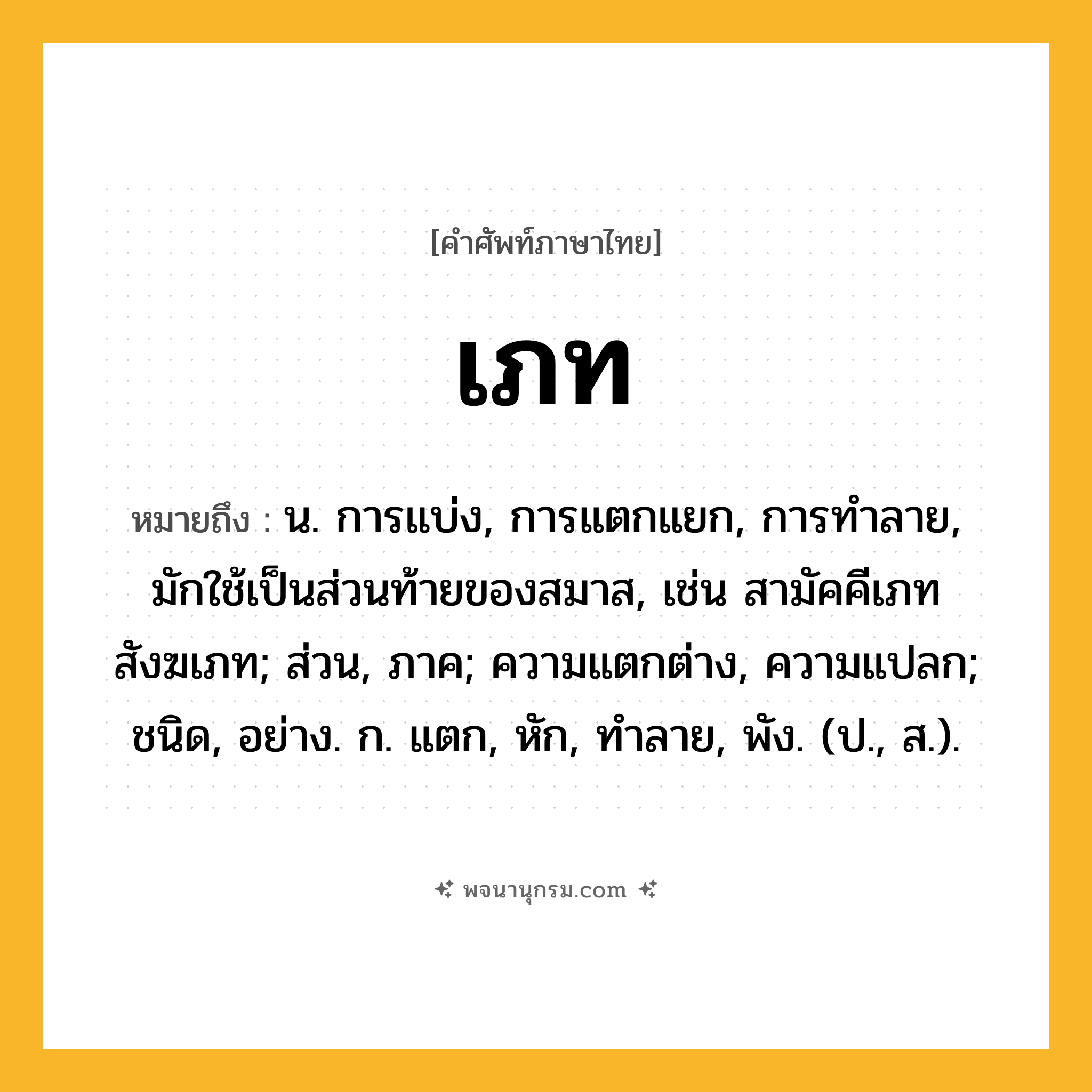 เภท ความหมาย หมายถึงอะไร?, คำในภาษาไทย เภท หมายถึง น. การแบ่ง, การแตกแยก, การทำลาย, มักใช้เป็นส่วนท้ายของสมาส, เช่น สามัคคีเภท สังฆเภท; ส่วน, ภาค; ความแตกต่าง, ความแปลก; ชนิด, อย่าง. ก. แตก, หัก, ทําลาย, พัง. (ป., ส.).