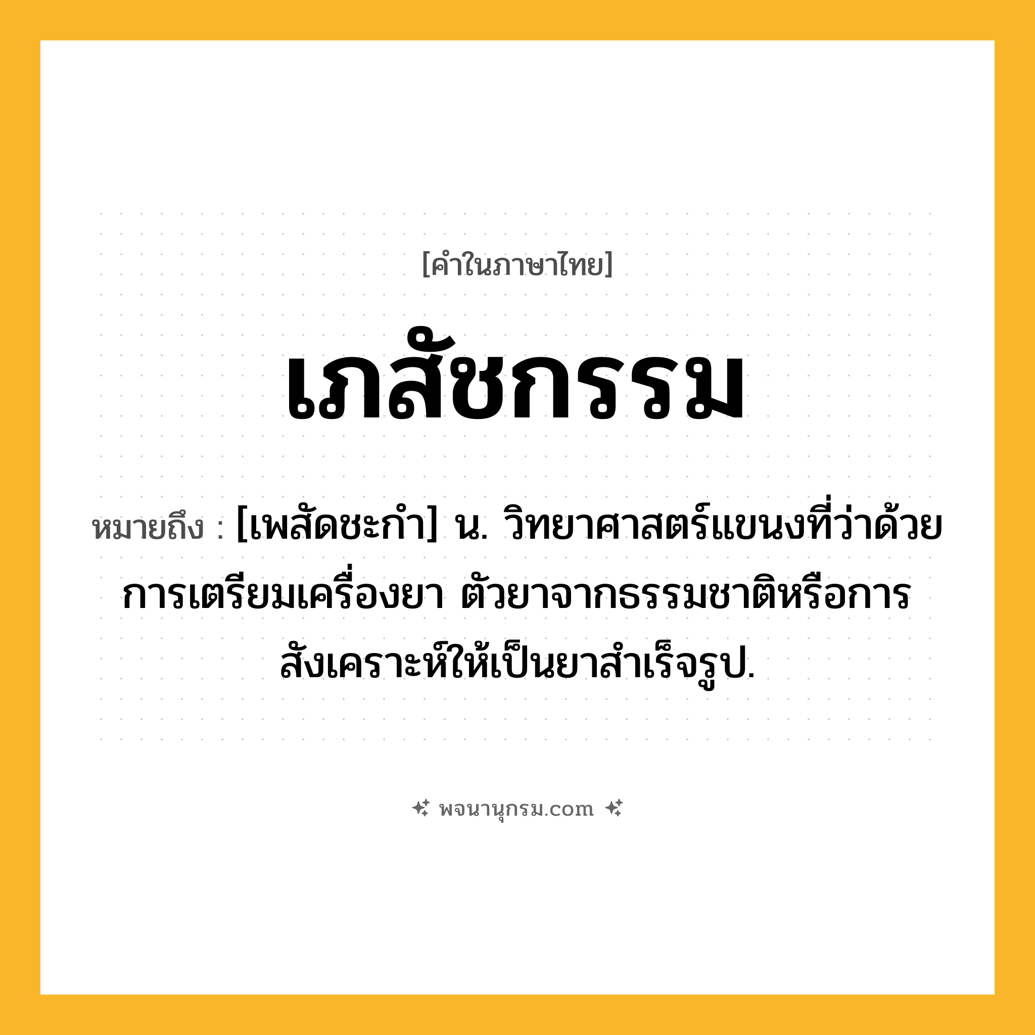 เภสัชกรรม ความหมาย หมายถึงอะไร?, คำในภาษาไทย เภสัชกรรม หมายถึง [เพสัดชะกํา] น. วิทยาศาสตร์แขนงที่ว่าด้วยการเตรียมเครื่องยา ตัวยาจากธรรมชาติหรือการสังเคราะห์ให้เป็นยาสําเร็จรูป.
