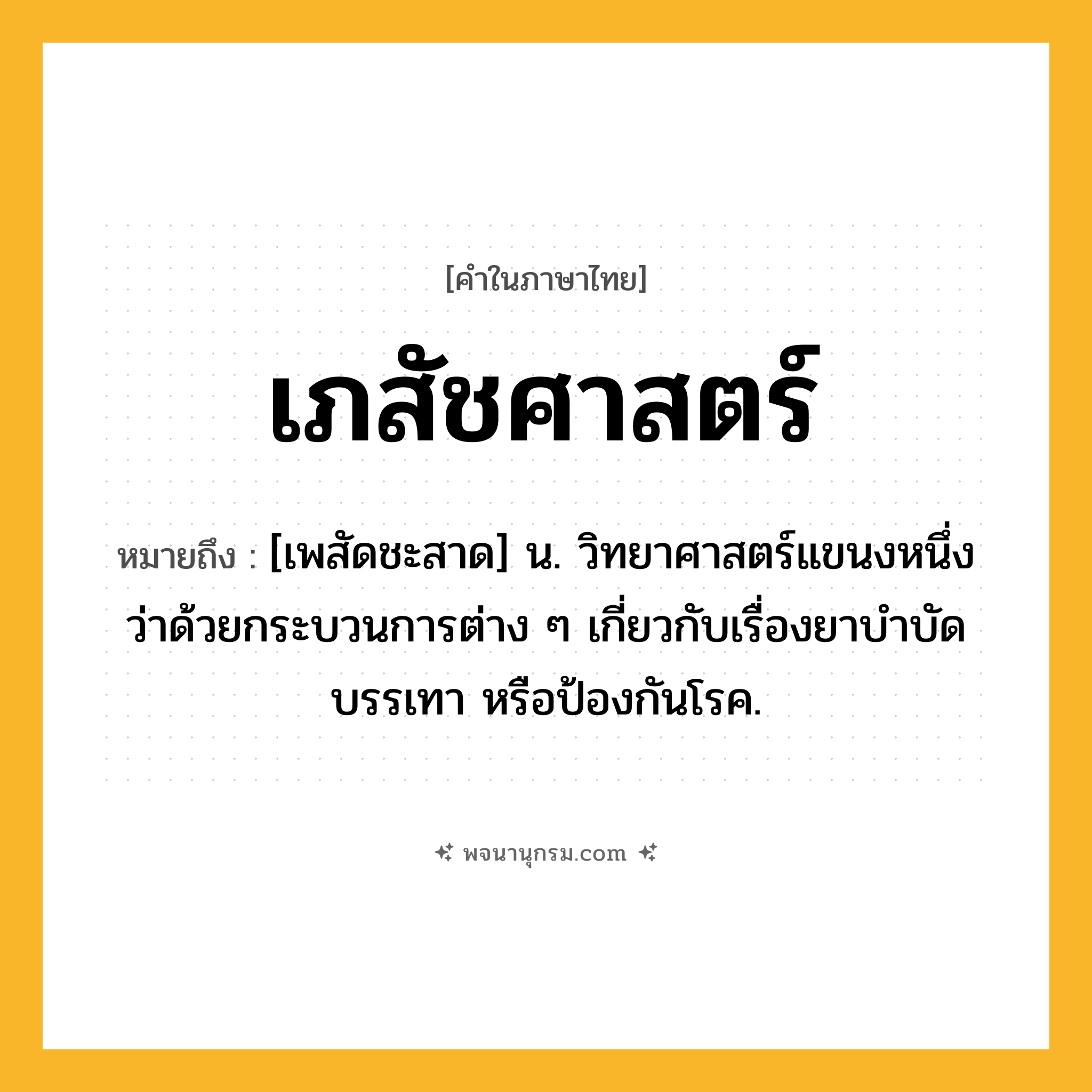 เภสัชศาสตร์ ความหมาย หมายถึงอะไร?, คำในภาษาไทย เภสัชศาสตร์ หมายถึง [เพสัดชะสาด] น. วิทยาศาสตร์แขนงหนึ่งว่าด้วยกระบวนการต่าง ๆ เกี่ยวกับเรื่องยาบําบัด บรรเทา หรือป้องกันโรค.
