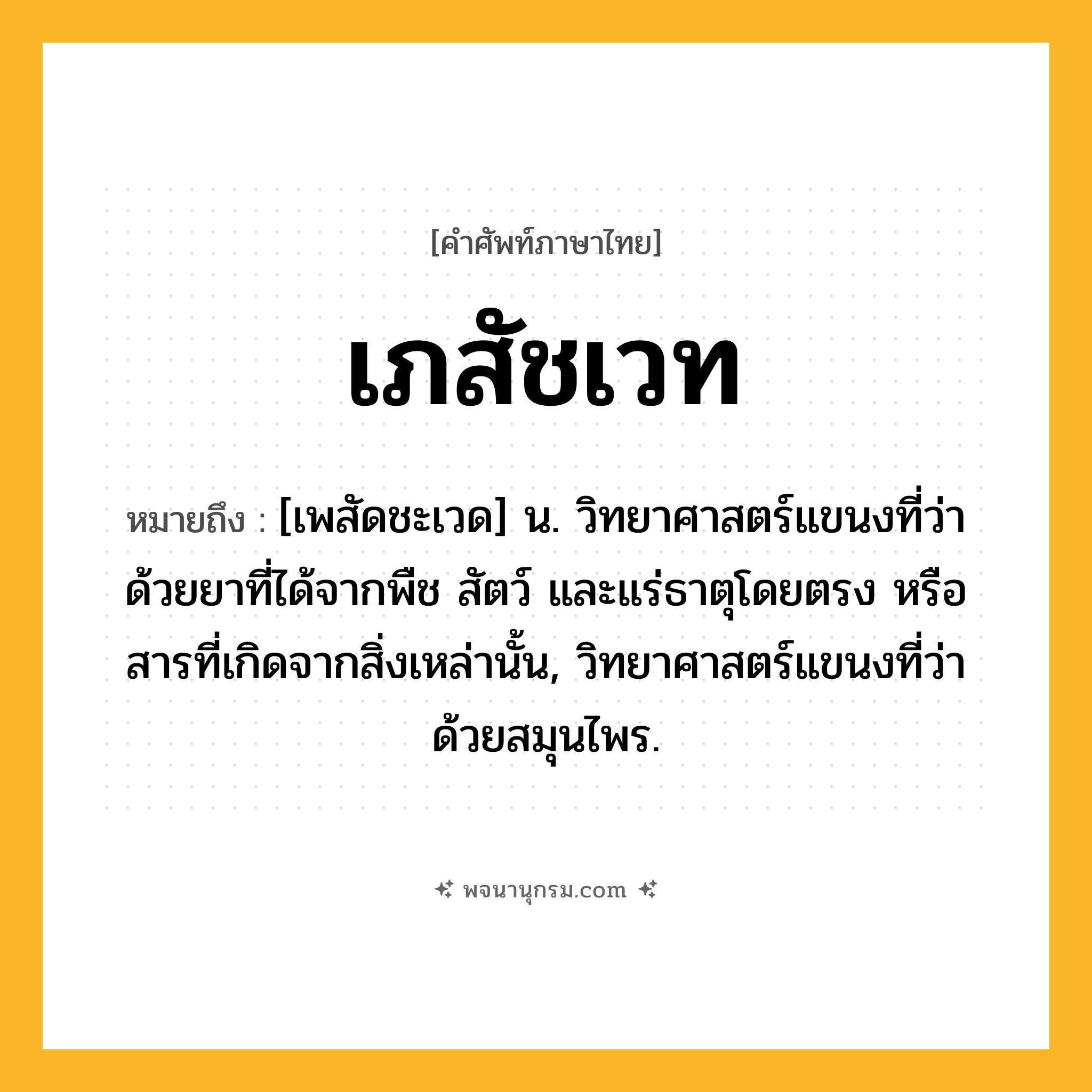 เภสัชเวท ความหมาย หมายถึงอะไร?, คำในภาษาไทย เภสัชเวท หมายถึง [เพสัดชะเวด] น. วิทยาศาสตร์แขนงที่ว่าด้วยยาที่ได้จากพืช สัตว์ และแร่ธาตุโดยตรง หรือสารที่เกิดจากสิ่งเหล่านั้น, วิทยาศาสตร์แขนงที่ว่าด้วยสมุนไพร.