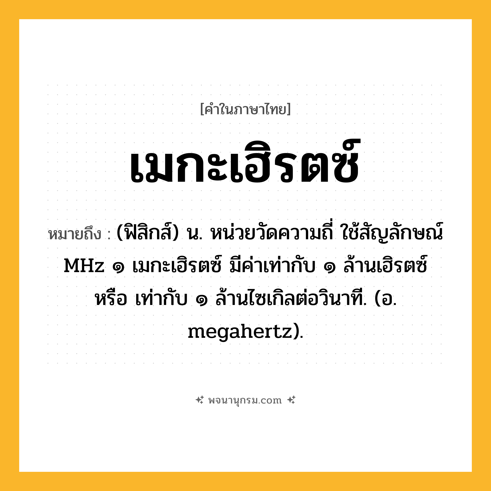 เมกะเฮิรตซ์ ความหมาย หมายถึงอะไร?, คำในภาษาไทย เมกะเฮิรตซ์ หมายถึง (ฟิสิกส์) น. หน่วยวัดความถี่ ใช้สัญลักษณ์ MHz ๑ เมกะเฮิรตซ์ มีค่าเท่ากับ ๑ ล้านเฮิรตซ์ หรือ เท่ากับ ๑ ล้านไซเกิลต่อวินาที. (อ. megahertz).