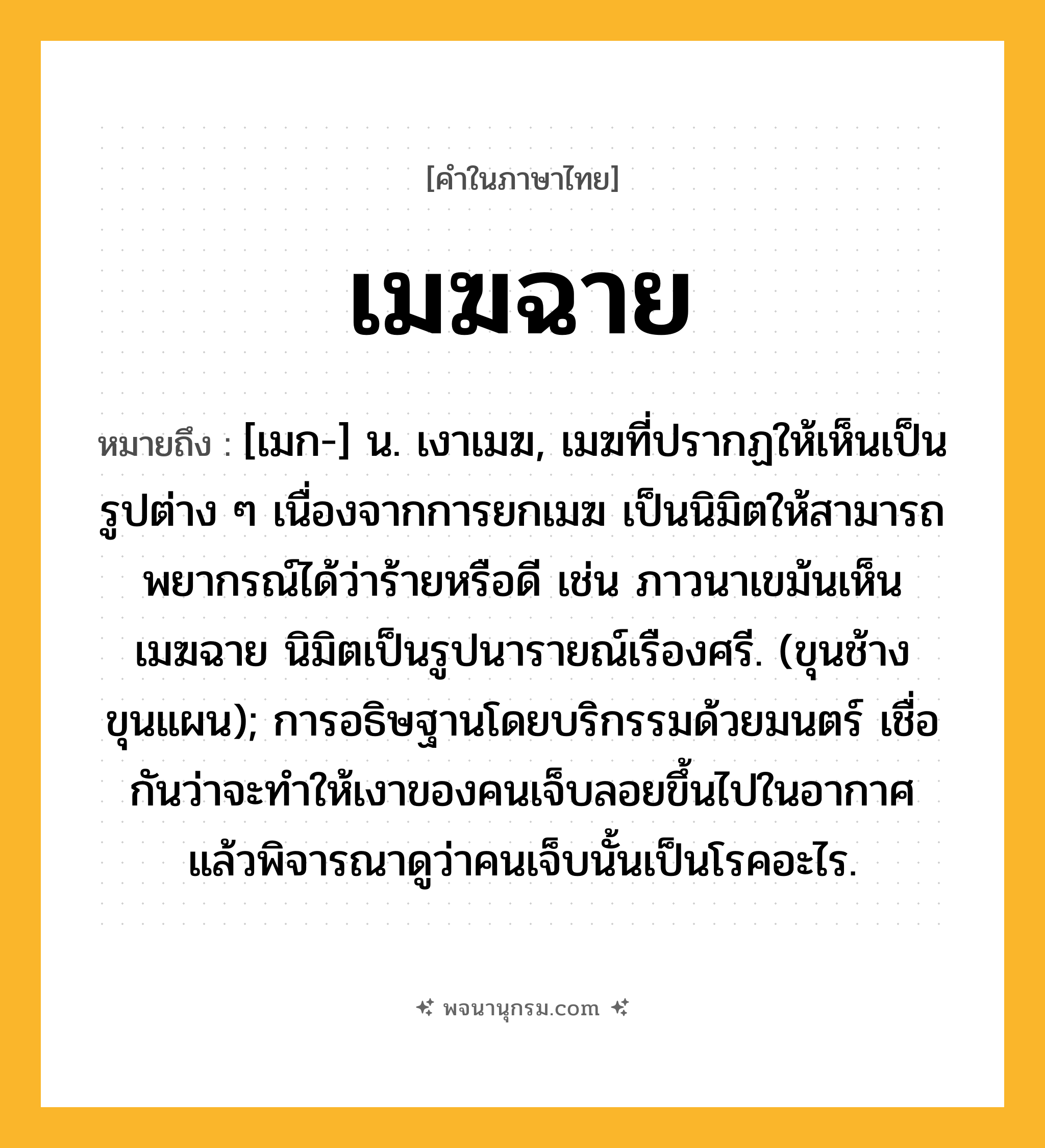 เมฆฉาย ความหมาย หมายถึงอะไร?, คำในภาษาไทย เมฆฉาย หมายถึง [เมก-] น. เงาเมฆ, เมฆที่ปรากฏให้เห็นเป็นรูปต่าง ๆ เนื่องจากการยกเมฆ เป็นนิมิตให้สามารถพยากรณ์ได้ว่าร้ายหรือดี เช่น ภาวนาเขม้นเห็นเมฆฉาย นิมิตเป็นรูปนารายณ์เรืองศรี. (ขุนช้างขุนแผน); การอธิษฐานโดยบริกรรมด้วยมนตร์ เชื่อกันว่าจะทําให้เงาของคนเจ็บลอยขึ้นไปในอากาศ แล้วพิจารณาดูว่าคนเจ็บนั้นเป็นโรคอะไร.