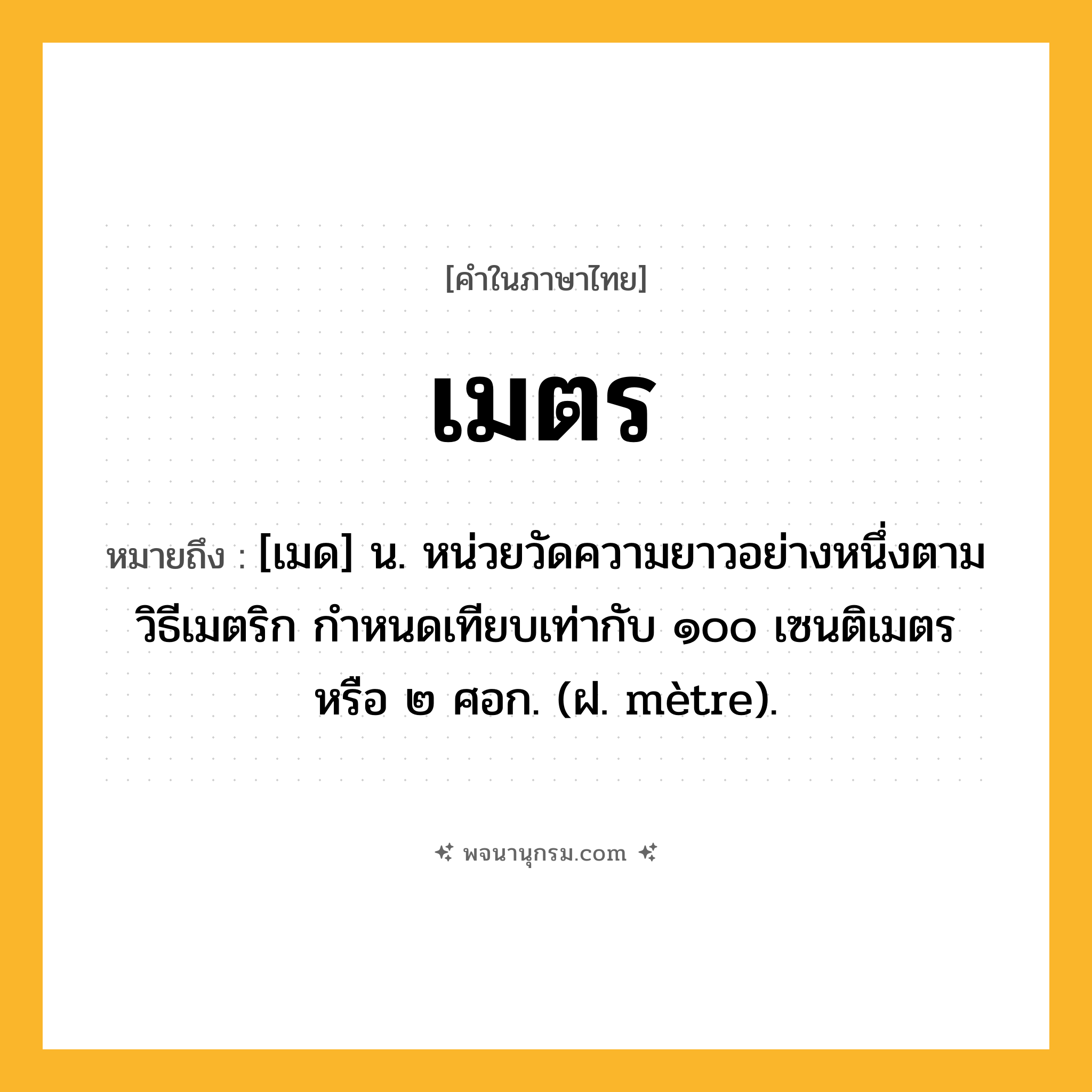 เมตร ความหมาย หมายถึงอะไร?, คำในภาษาไทย เมตร หมายถึง [เมด] น. หน่วยวัดความยาวอย่างหนึ่งตามวิธีเมตริก กําหนดเทียบเท่ากับ ๑๐๐ เซนติเมตร หรือ ๒ ศอก. (ฝ. mètre).