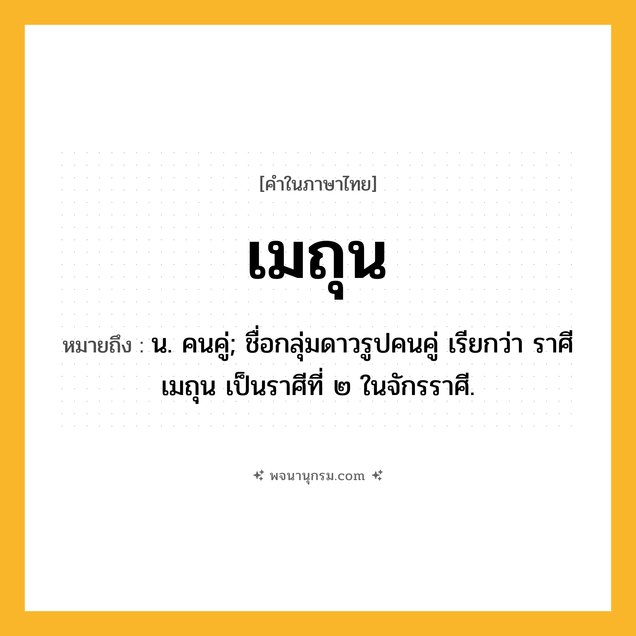 เมถุน ความหมาย หมายถึงอะไร?, คำในภาษาไทย เมถุน หมายถึง น. คนคู่; ชื่อกลุ่มดาวรูปคนคู่ เรียกว่า ราศีเมถุน เป็นราศีที่ ๒ ในจักรราศี.