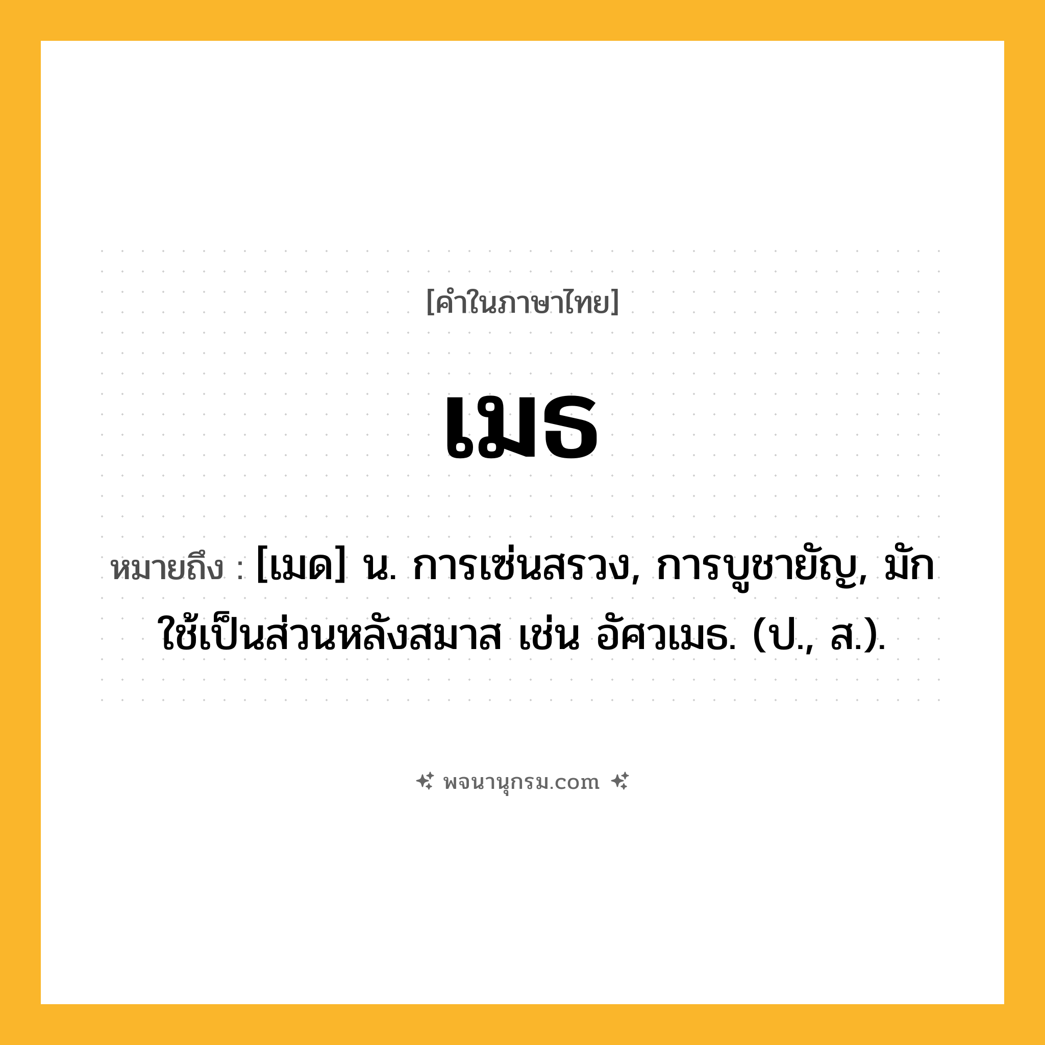 เมธ ความหมาย หมายถึงอะไร?, คำในภาษาไทย เมธ หมายถึง [เมด] น. การเซ่นสรวง, การบูชายัญ, มักใช้เป็นส่วนหลังสมาส เช่น อัศวเมธ. (ป., ส.).