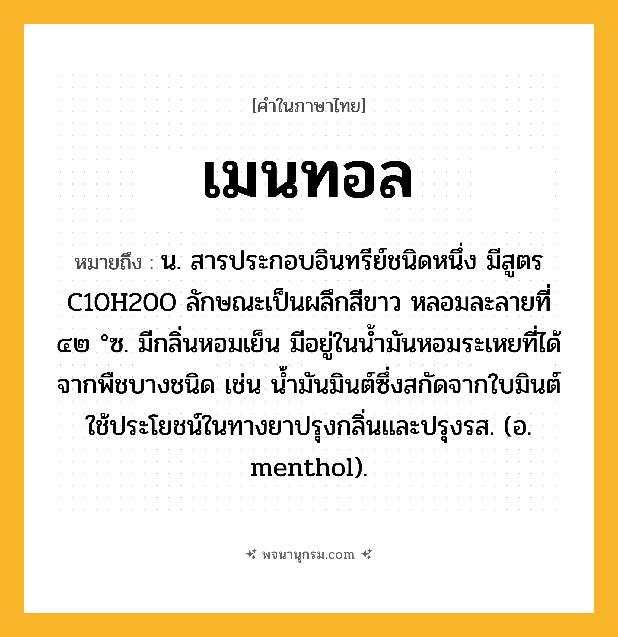 เมนทอล ความหมาย หมายถึงอะไร?, คำในภาษาไทย เมนทอล หมายถึง น. สารประกอบอินทรีย์ชนิดหนึ่ง มีสูตร C10H20O ลักษณะเป็นผลึกสีขาว หลอมละลายที่ ๔๒ °ซ. มีกลิ่นหอมเย็น มีอยู่ในนํ้ามันหอมระเหยที่ได้จากพืชบางชนิด เช่น นํ้ามันมินต์ซึ่งสกัดจากใบมินต์ ใช้ประโยชน์ในทางยาปรุงกลิ่นและปรุงรส. (อ. menthol).