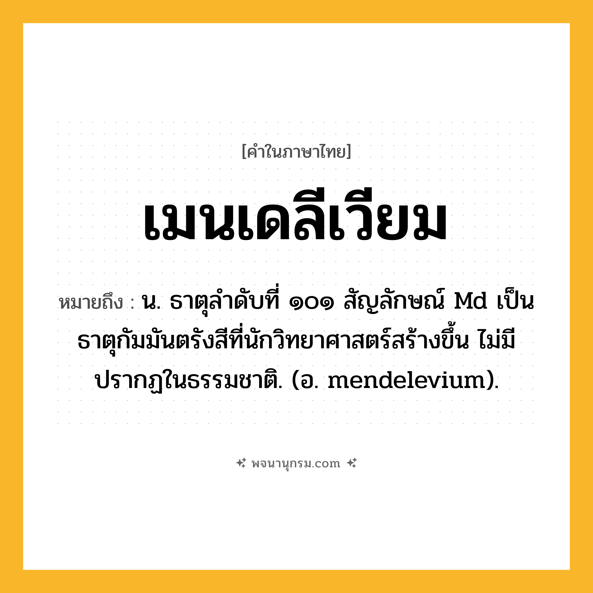 เมนเดลีเวียม ความหมาย หมายถึงอะไร?, คำในภาษาไทย เมนเดลีเวียม หมายถึง น. ธาตุลําดับที่ ๑๐๑ สัญลักษณ์ Md เป็นธาตุกัมมันตรังสีที่นักวิทยาศาสตร์สร้างขึ้น ไม่มีปรากฏในธรรมชาติ. (อ. mendelevium).