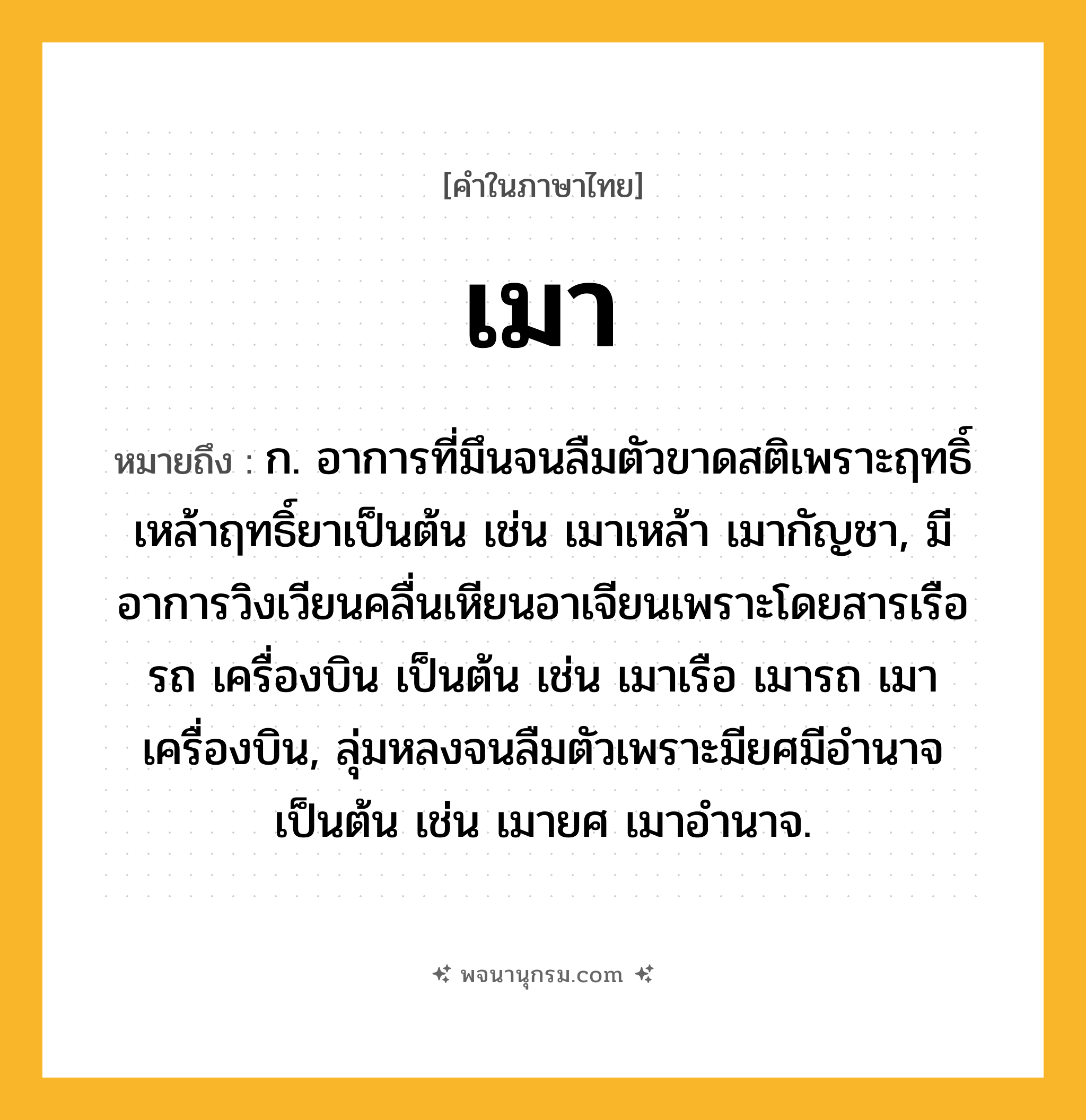 เมา ความหมาย หมายถึงอะไร?, คำในภาษาไทย เมา หมายถึง ก. อาการที่มึนจนลืมตัวขาดสติเพราะฤทธิ์เหล้าฤทธิ์ยาเป็นต้น เช่น เมาเหล้า เมากัญชา, มีอาการวิงเวียนคลื่นเหียนอาเจียนเพราะโดยสารเรือ รถ เครื่องบิน เป็นต้น เช่น เมาเรือ เมารถ เมาเครื่องบิน, ลุ่มหลงจนลืมตัวเพราะมียศมีอำนาจเป็นต้น เช่น เมายศ เมาอำนาจ.