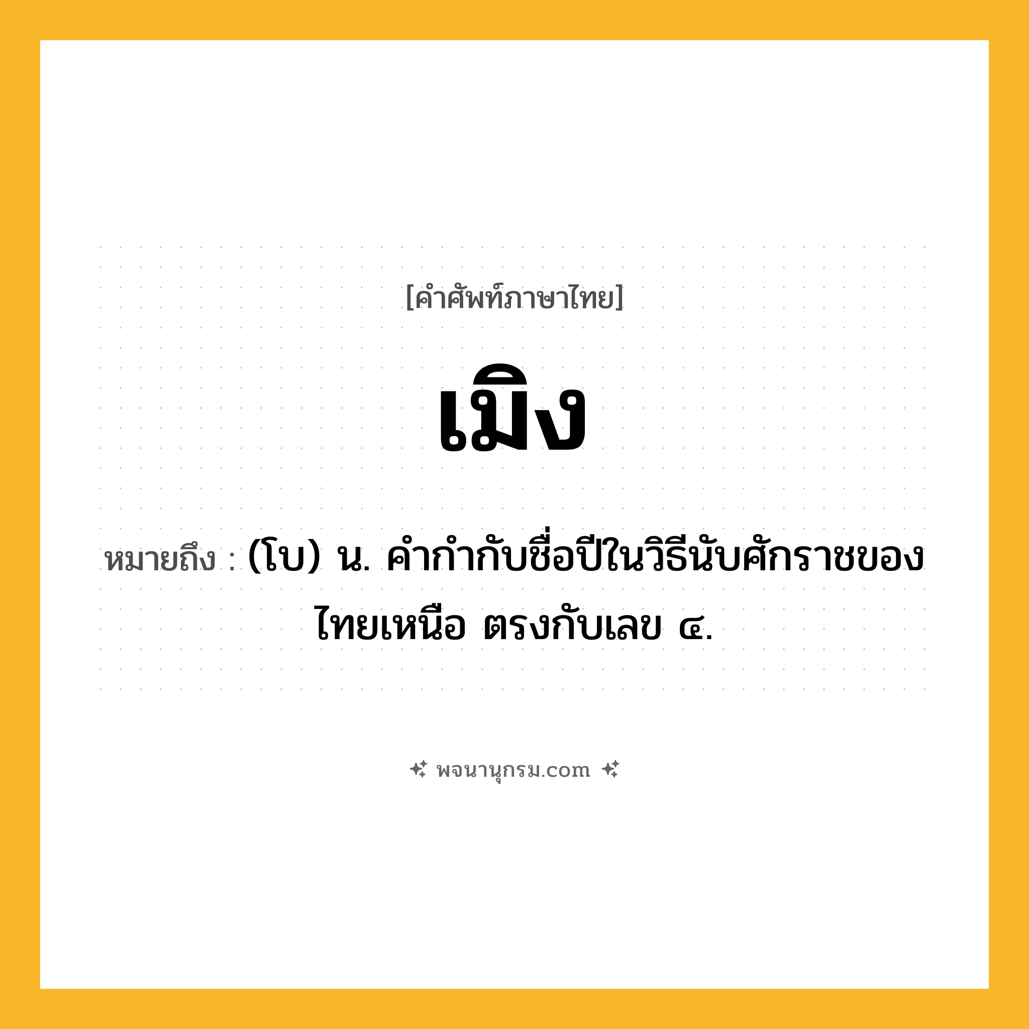 เมิง ความหมาย หมายถึงอะไร?, คำในภาษาไทย เมิง หมายถึง (โบ) น. คํากํากับชื่อปีในวิธีนับศักราชของไทยเหนือ ตรงกับเลข ๔.