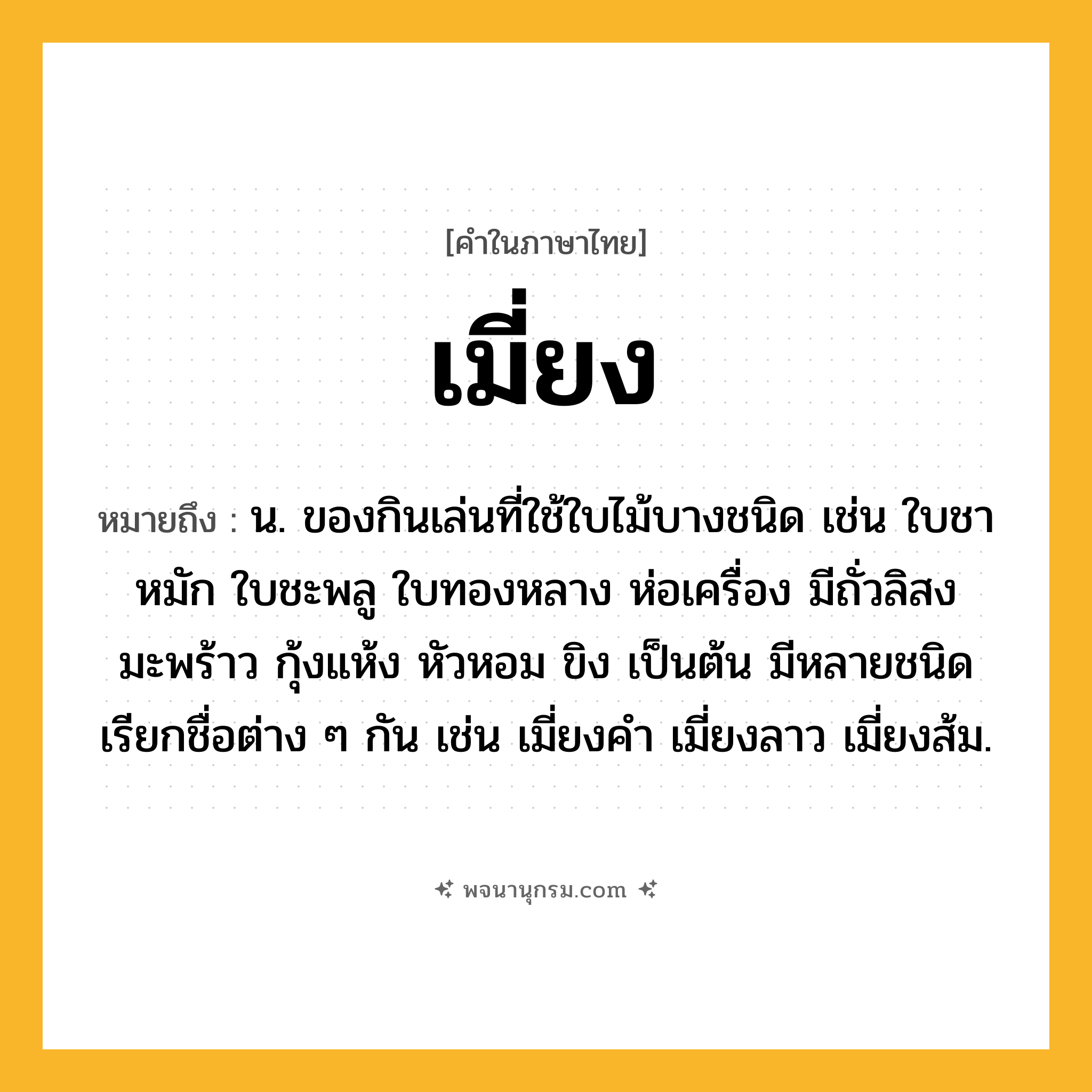 เมี่ยง ความหมาย หมายถึงอะไร?, คำในภาษาไทย เมี่ยง หมายถึง น. ของกินเล่นที่ใช้ใบไม้บางชนิด เช่น ใบชาหมัก ใบชะพลู ใบทองหลาง ห่อเครื่อง มีถั่วลิสง มะพร้าว กุ้งแห้ง หัวหอม ขิง เป็นต้น มีหลายชนิด เรียกชื่อต่าง ๆ กัน เช่น เมี่ยงคำ เมี่ยงลาว เมี่ยงส้ม.