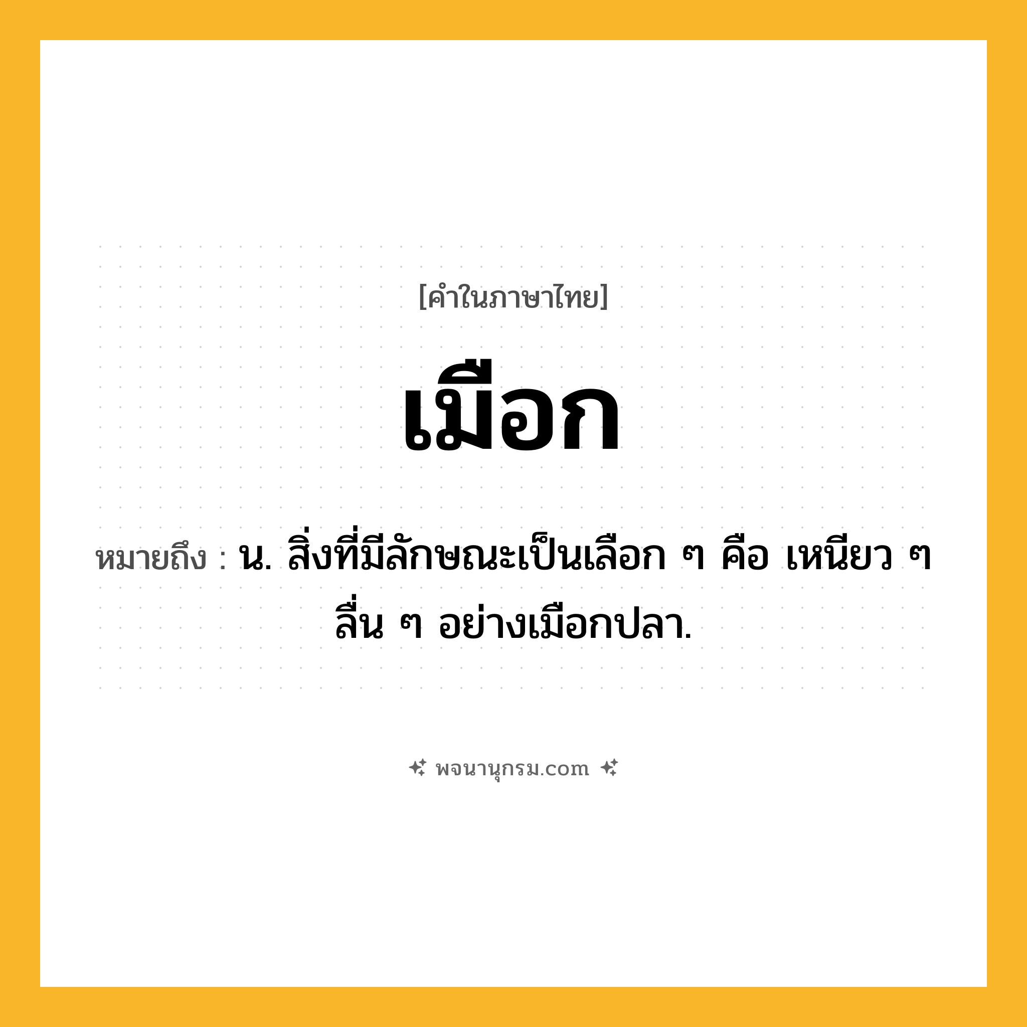 เมือก ความหมาย หมายถึงอะไร?, คำในภาษาไทย เมือก หมายถึง น. สิ่งที่มีลักษณะเป็นเลือก ๆ คือ เหนียว ๆ ลื่น ๆ อย่างเมือกปลา.