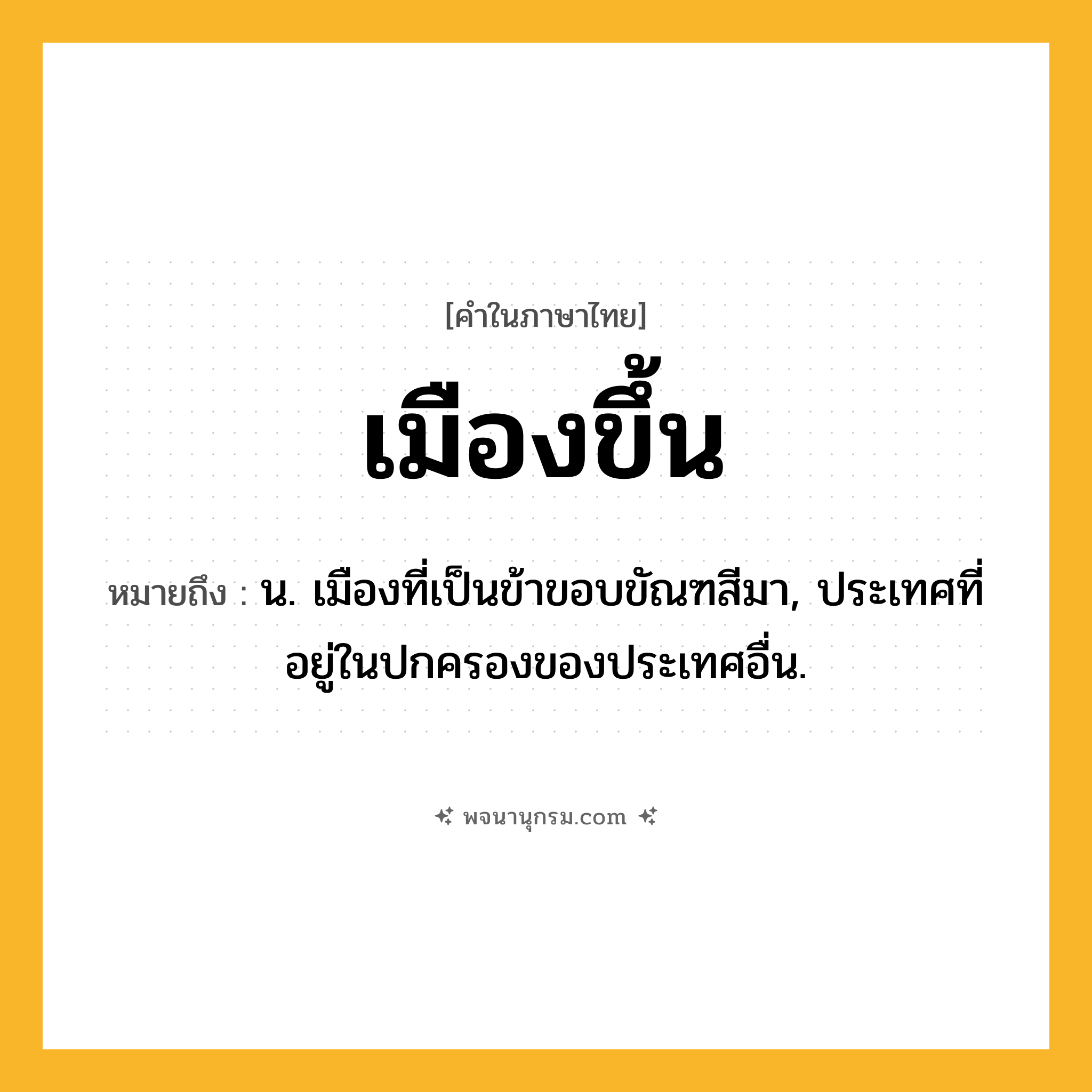 เมืองขึ้น ความหมาย หมายถึงอะไร?, คำในภาษาไทย เมืองขึ้น หมายถึง น. เมืองที่เป็นข้าขอบขัณฑสีมา, ประเทศที่อยู่ในปกครองของประเทศอื่น.