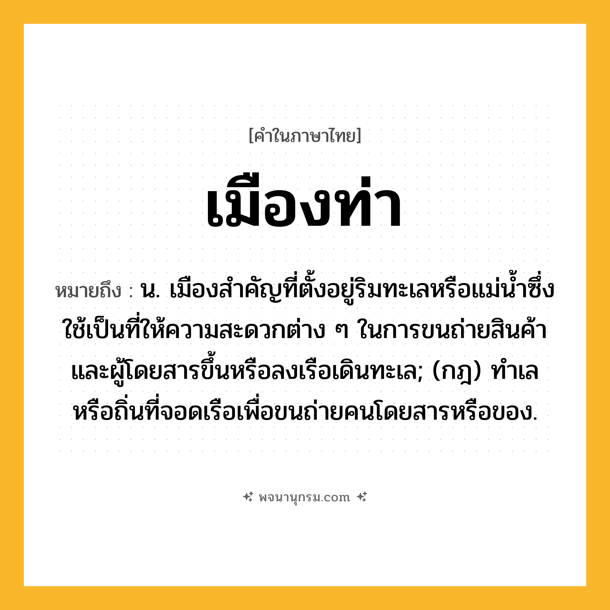 เมืองท่า ความหมาย หมายถึงอะไร?, คำในภาษาไทย เมืองท่า หมายถึง น. เมืองสำคัญที่ตั้งอยู่ริมทะเลหรือแม่น้ำซึ่งใช้เป็นที่ให้ความสะดวกต่าง ๆ ในการขนถ่ายสินค้าและผู้โดยสารขึ้นหรือลงเรือเดินทะเล; (กฎ) ทําเลหรือถิ่นที่จอดเรือเพื่อขนถ่ายคนโดยสารหรือของ.