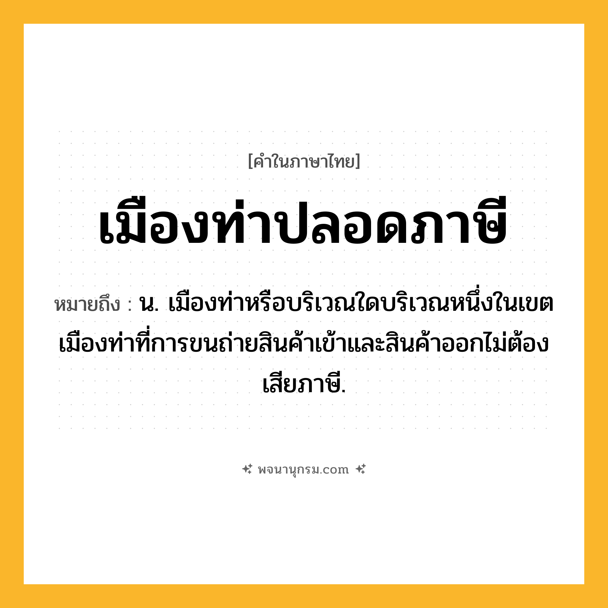 เมืองท่าปลอดภาษี ความหมาย หมายถึงอะไร?, คำในภาษาไทย เมืองท่าปลอดภาษี หมายถึง น. เมืองท่าหรือบริเวณใดบริเวณหนึ่งในเขตเมืองท่าที่การขนถ่ายสินค้าเข้าและสินค้าออกไม่ต้องเสียภาษี.