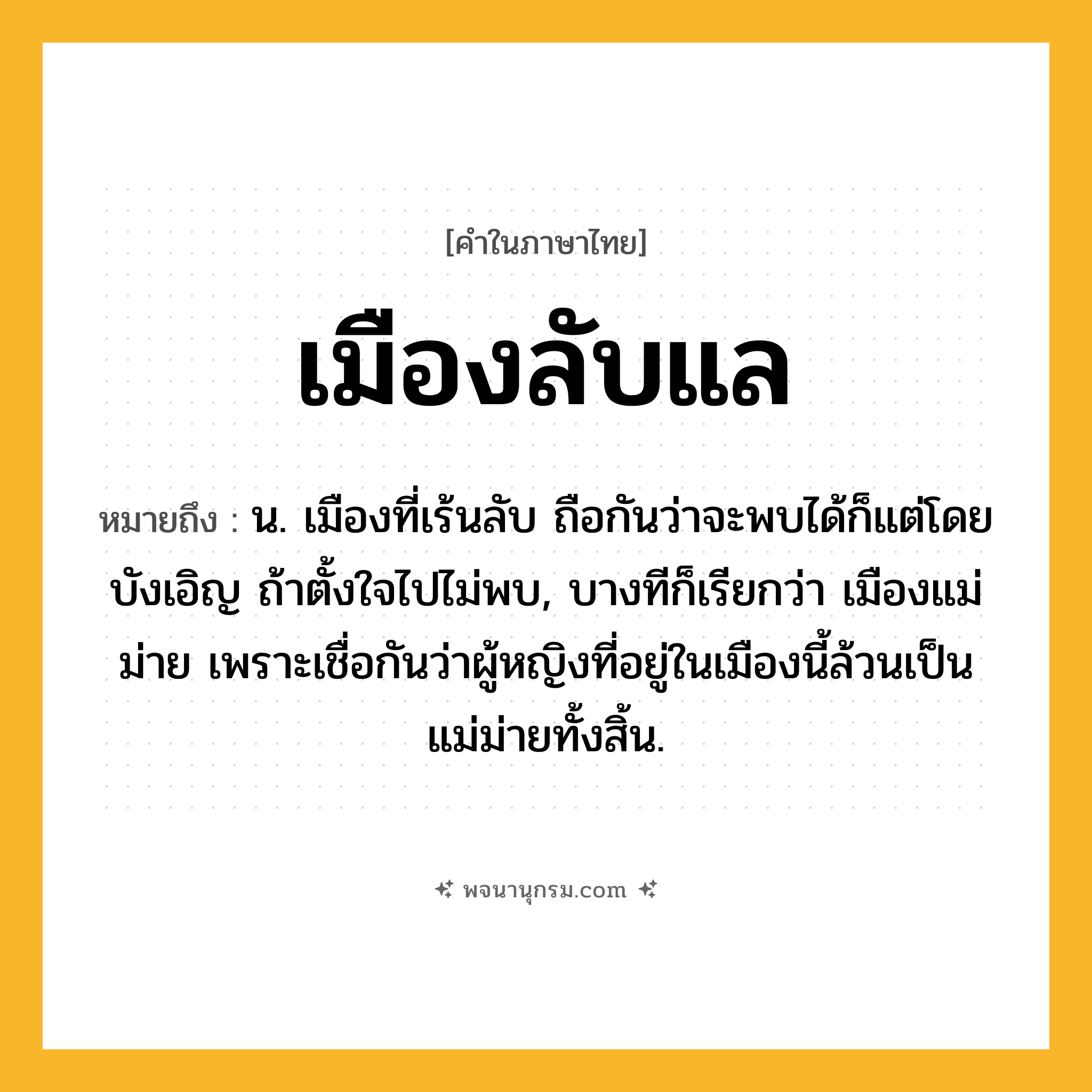 เมืองลับแล ความหมาย หมายถึงอะไร?, คำในภาษาไทย เมืองลับแล หมายถึง น. เมืองที่เร้นลับ ถือกันว่าจะพบได้ก็แต่โดยบังเอิญ ถ้าตั้งใจไปไม่พบ, บางทีก็เรียกว่า เมืองแม่ม่าย เพราะเชื่อกันว่าผู้หญิงที่อยู่ในเมืองนี้ล้วนเป็นแม่ม่ายทั้งสิ้น.