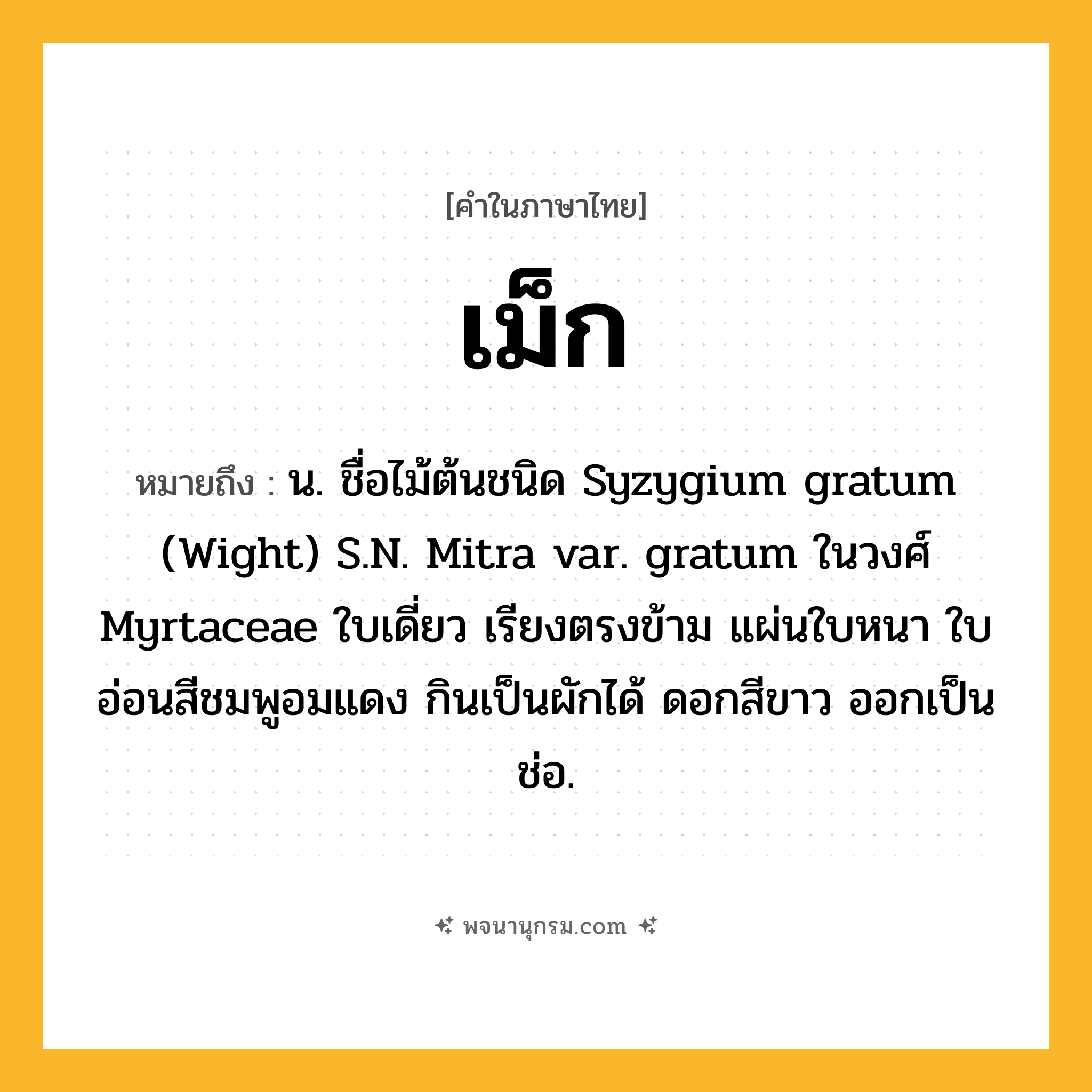 เม็ก ความหมาย หมายถึงอะไร?, คำในภาษาไทย เม็ก หมายถึง น. ชื่อไม้ต้นชนิด Syzygium gratum (Wight) S.N. Mitra var. gratum ในวงศ์ Myrtaceae ใบเดี่ยว เรียงตรงข้าม แผ่นใบหนา ใบอ่อนสีชมพูอมแดง กินเป็นผักได้ ดอกสีขาว ออกเป็นช่อ.