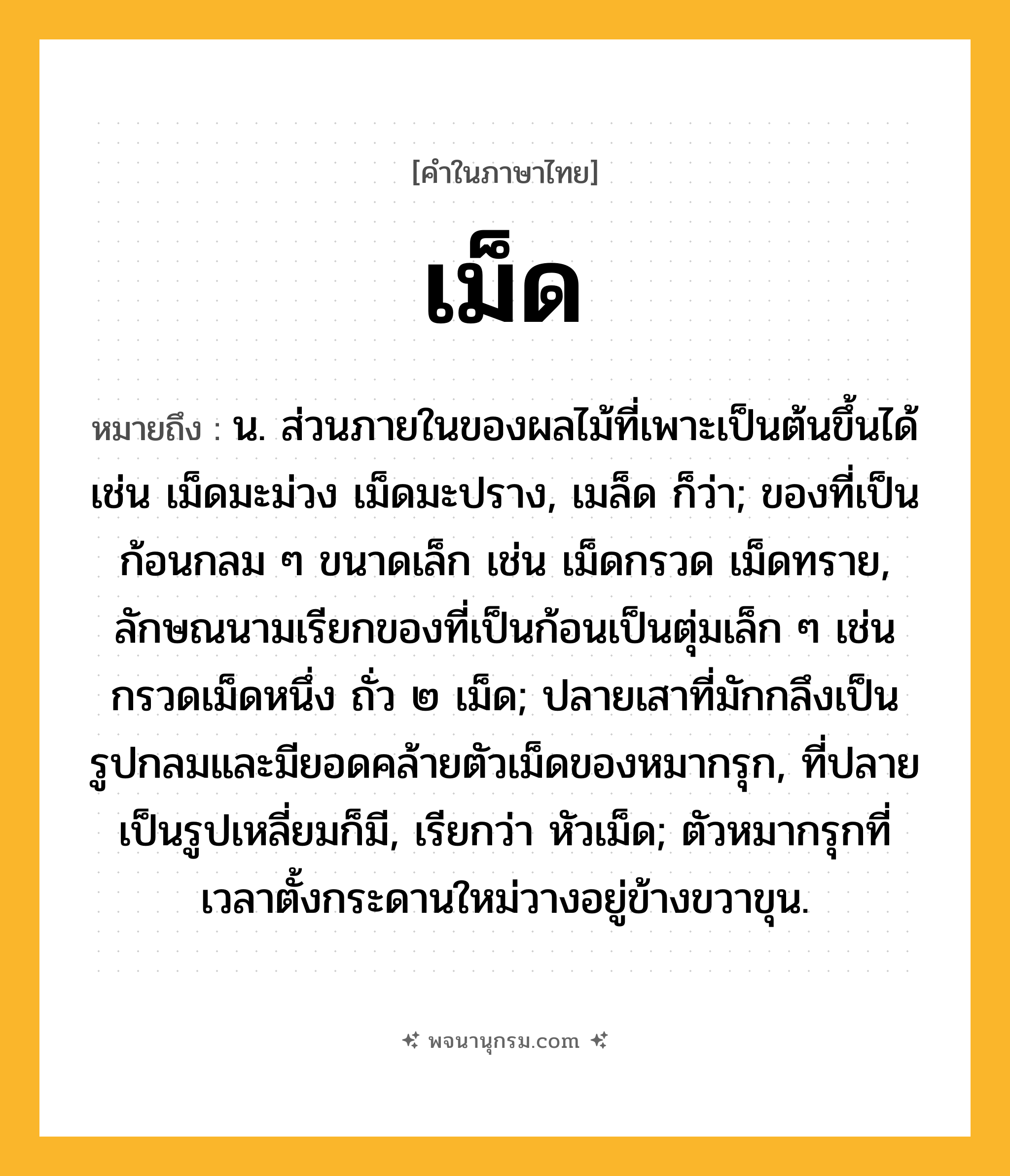 เม็ด ความหมาย หมายถึงอะไร?, คำในภาษาไทย เม็ด หมายถึง น. ส่วนภายในของผลไม้ที่เพาะเป็นต้นขึ้นได้ เช่น เม็ดมะม่วง เม็ดมะปราง, เมล็ด ก็ว่า; ของที่เป็นก้อนกลม ๆ ขนาดเล็ก เช่น เม็ดกรวด เม็ดทราย, ลักษณนามเรียกของที่เป็นก้อนเป็นตุ่มเล็ก ๆ เช่น กรวดเม็ดหนึ่ง ถั่ว ๒ เม็ด; ปลายเสาที่มักกลึงเป็นรูปกลมและมียอดคล้ายตัวเม็ดของหมากรุก, ที่ปลายเป็นรูปเหลี่ยมก็มี, เรียกว่า หัวเม็ด; ตัวหมากรุกที่เวลาตั้งกระดานใหม่วางอยู่ข้างขวาขุน.