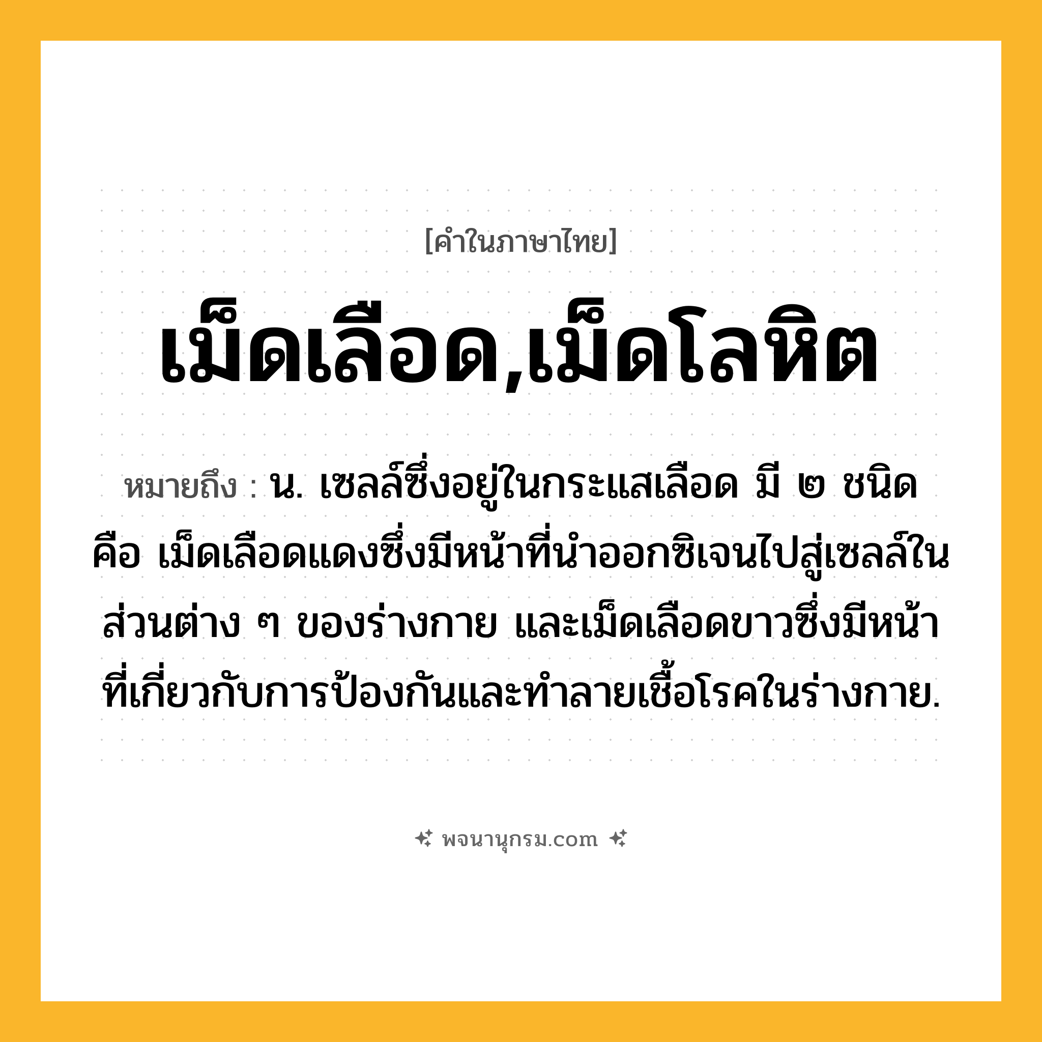 เม็ดเลือด,เม็ดโลหิต ความหมาย หมายถึงอะไร?, คำในภาษาไทย เม็ดเลือด,เม็ดโลหิต หมายถึง น. เซลล์ซึ่งอยู่ในกระแสเลือด มี ๒ ชนิด คือ เม็ดเลือดแดงซึ่งมีหน้าที่นําออกซิเจนไปสู่เซลล์ในส่วนต่าง ๆ ของร่างกาย และเม็ดเลือดขาวซึ่งมีหน้าที่เกี่ยวกับการป้องกันและทําลายเชื้อโรคในร่างกาย.