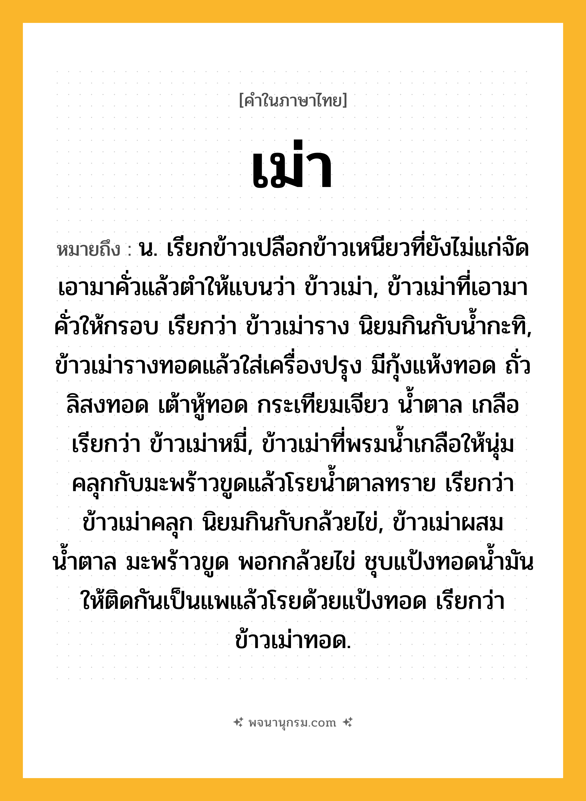เม่า ความหมาย หมายถึงอะไร?, คำในภาษาไทย เม่า หมายถึง น. เรียกข้าวเปลือกข้าวเหนียวที่ยังไม่แก่จัดเอามาคั่วแล้วตําให้แบนว่า ข้าวเม่า, ข้าวเม่าที่เอามาคั่วให้กรอบ เรียกว่า ข้าวเม่าราง นิยมกินกับน้ำกะทิ, ข้าวเม่ารางทอดแล้วใส่เครื่องปรุง มีกุ้งแห้งทอด ถั่วลิสงทอด เต้าหู้ทอด กระเทียมเจียว น้ำตาล เกลือ เรียกว่า ข้าวเม่าหมี่, ข้าวเม่าที่พรมน้ำเกลือให้นุ่มคลุกกับมะพร้าวขูดแล้วโรยน้ำตาลทราย เรียกว่า ข้าวเม่าคลุก นิยมกินกับกล้วยไข่, ข้าวเม่าผสมน้ำตาล มะพร้าวขูด พอกกล้วยไข่ ชุบแป้งทอดน้ำมันให้ติดกันเป็นแพแล้วโรยด้วยแป้งทอด เรียกว่า ข้าวเม่าทอด.