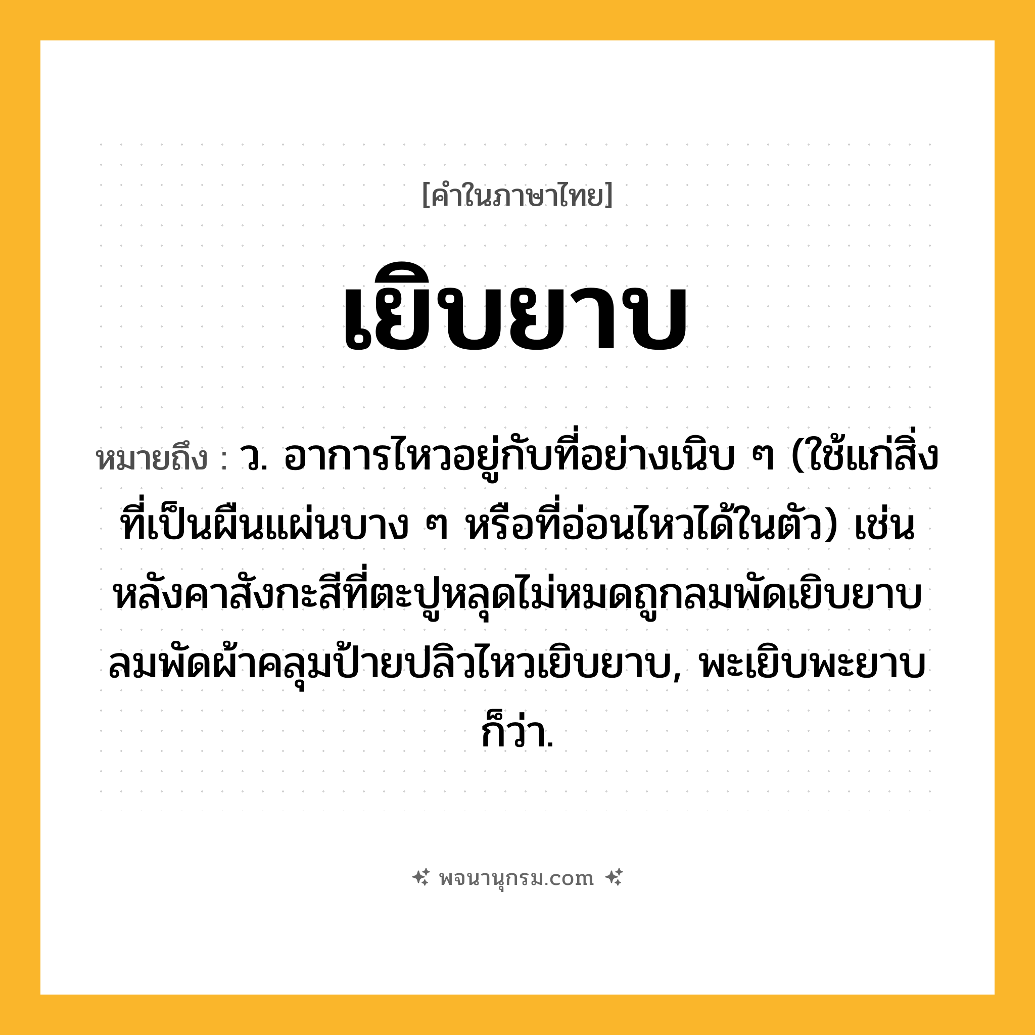 เยิบยาบ ความหมาย หมายถึงอะไร?, คำในภาษาไทย เยิบยาบ หมายถึง ว. อาการไหวอยู่กับที่อย่างเนิบ ๆ (ใช้แก่สิ่งที่เป็นผืนแผ่นบาง ๆ หรือที่อ่อนไหวได้ในตัว) เช่น หลังคาสังกะสีที่ตะปูหลุดไม่หมดถูกลมพัดเยิบยาบ ลมพัดผ้าคลุมป้ายปลิวไหวเยิบยาบ, พะเยิบพะยาบ ก็ว่า.