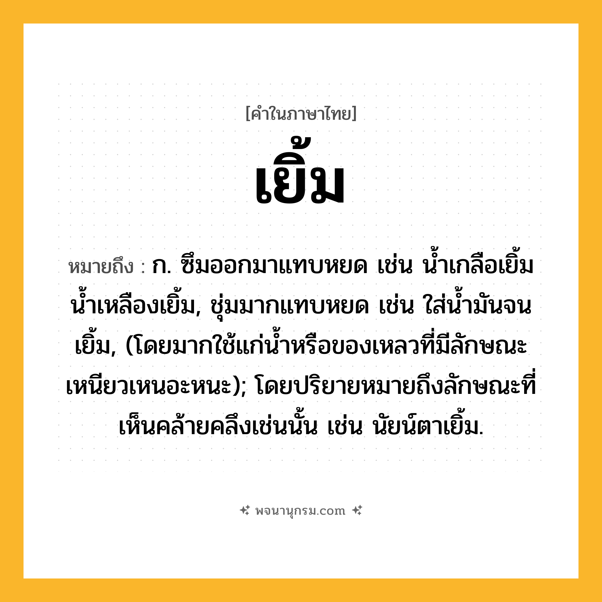 เยิ้ม ความหมาย หมายถึงอะไร?, คำในภาษาไทย เยิ้ม หมายถึง ก. ซึมออกมาแทบหยด เช่น นํ้าเกลือเยิ้ม น้ำเหลืองเยิ้ม, ชุ่มมากแทบหยด เช่น ใส่นํ้ามันจนเยิ้ม, (โดยมากใช้แก่นํ้าหรือของเหลวที่มีลักษณะเหนียวเหนอะหนะ); โดยปริยายหมายถึงลักษณะที่เห็นคล้ายคลึงเช่นนั้น เช่น นัยน์ตาเยิ้ม.