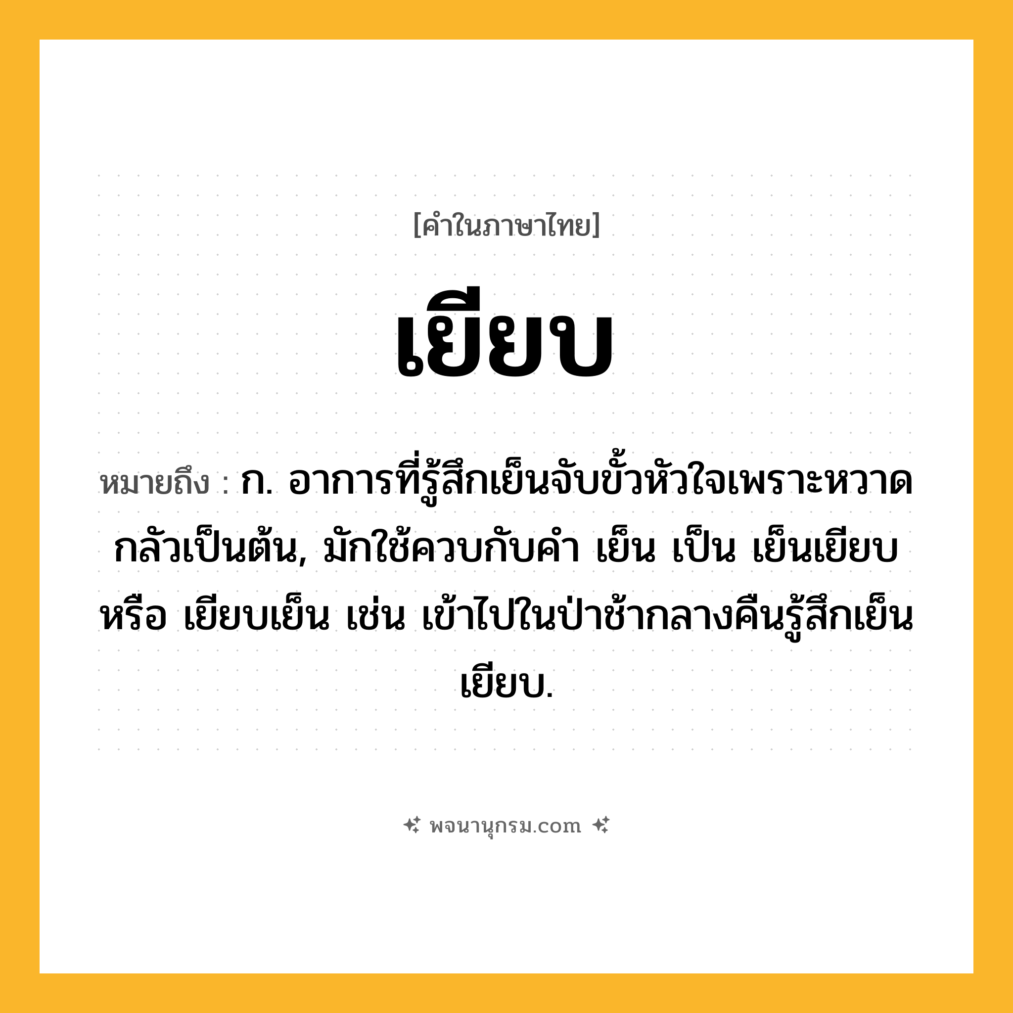 เยียบ ความหมาย หมายถึงอะไร?, คำในภาษาไทย เยียบ หมายถึง ก. อาการที่รู้สึกเย็นจับขั้วหัวใจเพราะหวาดกลัวเป็นต้น, มักใช้ควบกับคํา เย็น เป็น เย็นเยียบ หรือ เยียบเย็น เช่น เข้าไปในป่าช้ากลางคืนรู้สึกเย็นเยียบ.