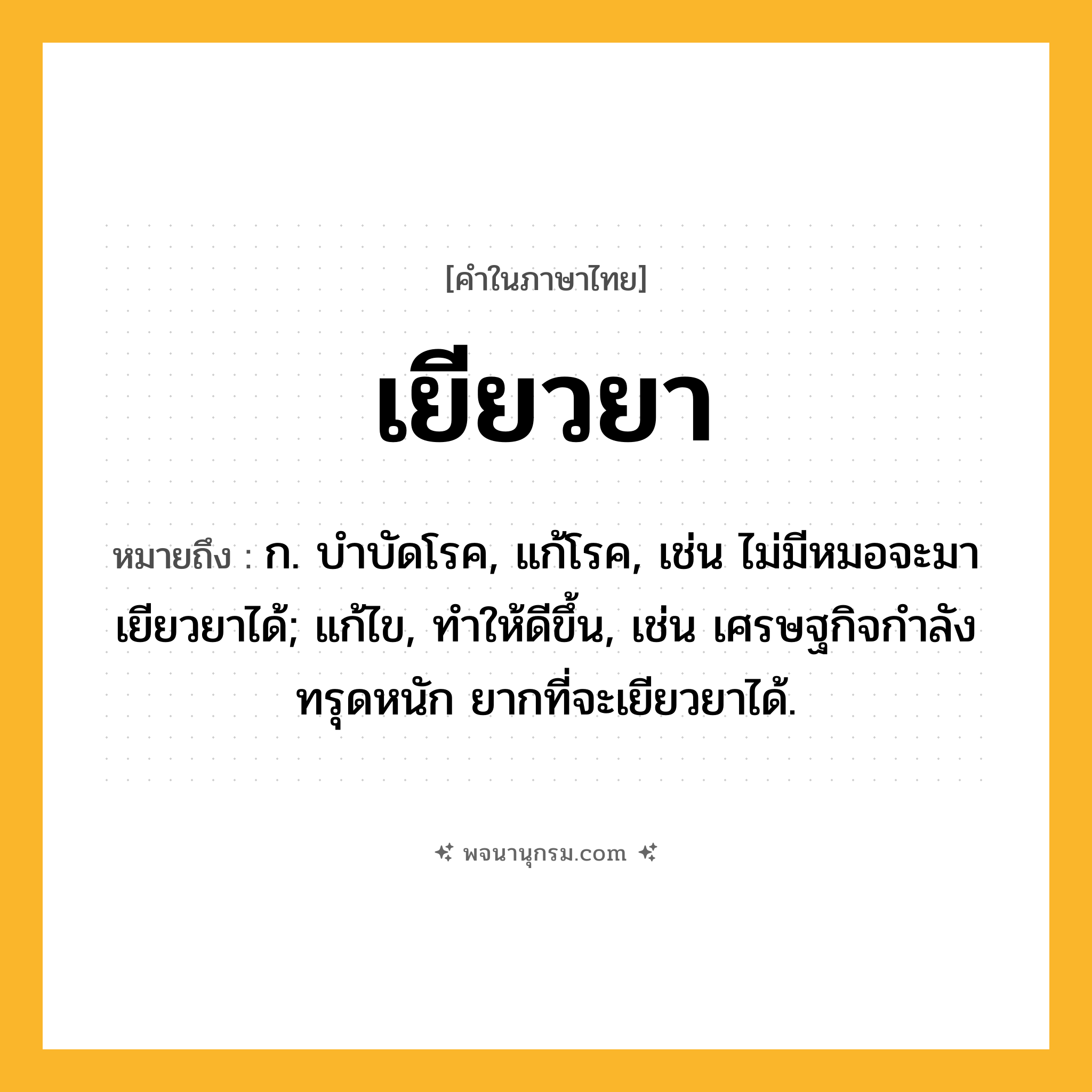 เยียวยา ความหมาย หมายถึงอะไร?, คำในภาษาไทย เยียวยา หมายถึง ก. บําบัดโรค, แก้โรค, เช่น ไม่มีหมอจะมาเยียวยาได้; แก้ไข, ทําให้ดีขึ้น, เช่น เศรษฐกิจกำลังทรุดหนัก ยากที่จะเยียวยาได้.