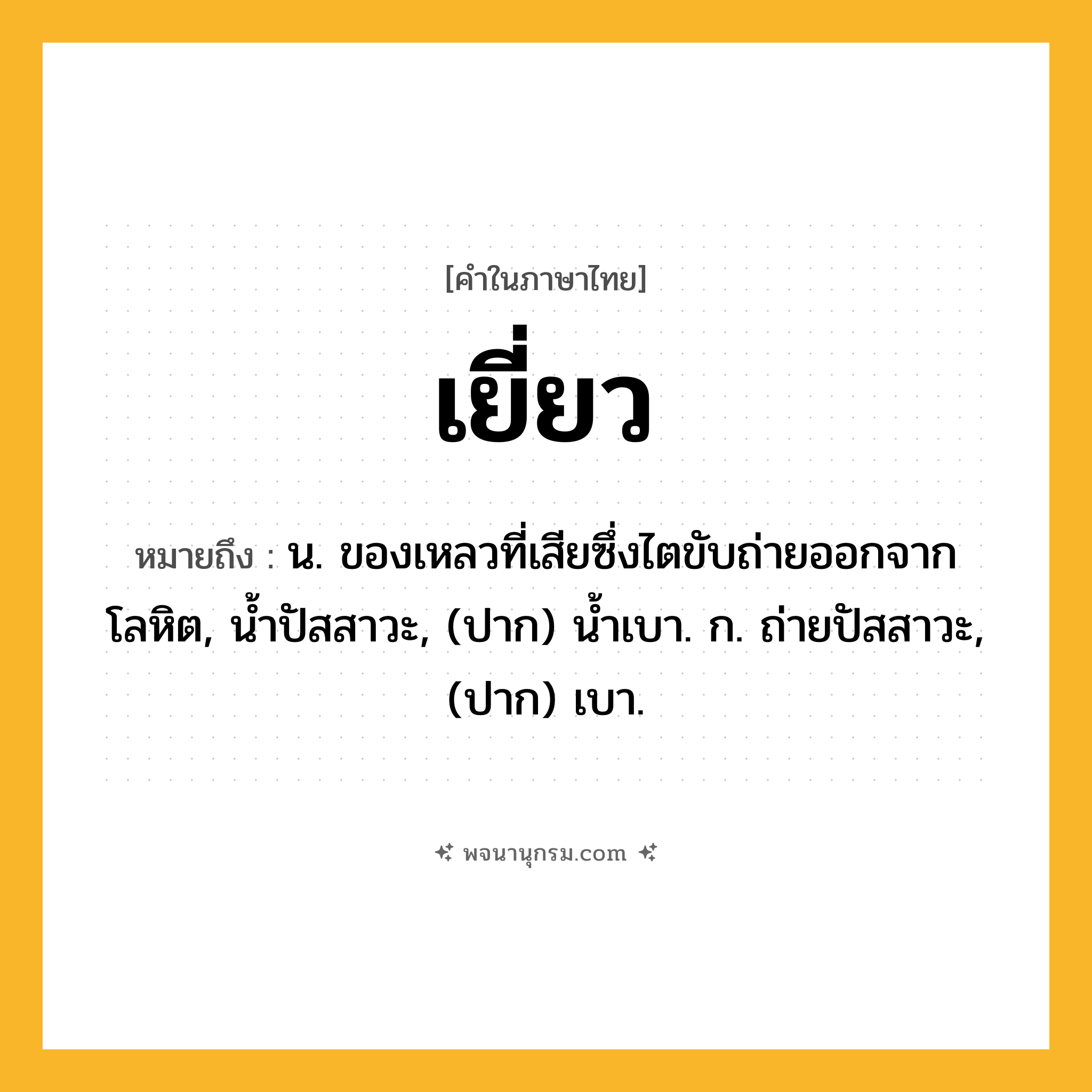 เยี่ยว ความหมาย หมายถึงอะไร?, คำในภาษาไทย เยี่ยว หมายถึง น. ของเหลวที่เสียซึ่งไตขับถ่ายออกจากโลหิต, นํ้าปัสสาวะ, (ปาก) น้ำเบา. ก. ถ่ายปัสสาวะ, (ปาก) เบา.