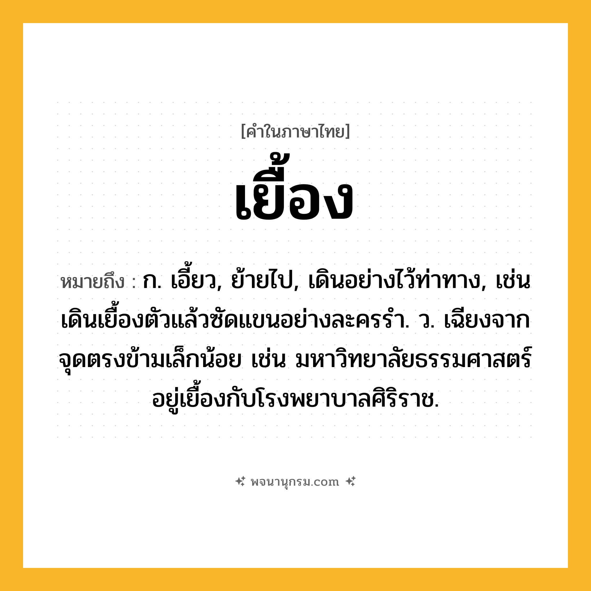 เยื้อง ความหมาย หมายถึงอะไร?, คำในภาษาไทย เยื้อง หมายถึง ก. เอี้ยว, ย้ายไป, เดินอย่างไว้ท่าทาง, เช่น เดินเยื้องตัวแล้วซัดแขนอย่างละครรำ. ว. เฉียงจากจุดตรงข้ามเล็กน้อย เช่น มหาวิทยาลัยธรรมศาสตร์อยู่เยื้องกับโรงพยาบาลศิริราช.
