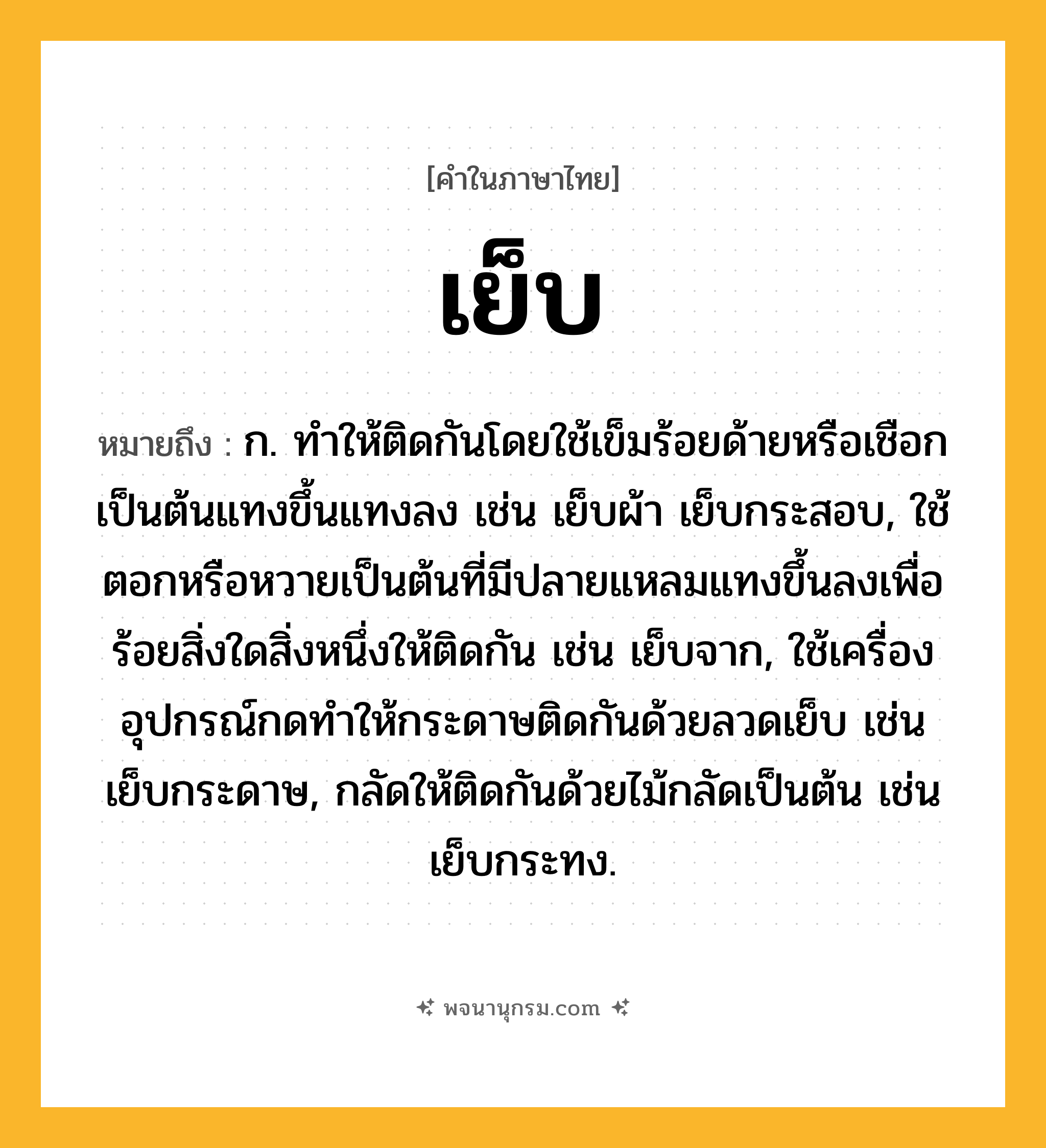 เย็บ ความหมาย หมายถึงอะไร?, คำในภาษาไทย เย็บ หมายถึง ก. ทําให้ติดกันโดยใช้เข็มร้อยด้ายหรือเชือกเป็นต้นแทงขึ้นแทงลง เช่น เย็บผ้า เย็บกระสอบ, ใช้ตอกหรือหวายเป็นต้นที่มีปลายแหลมแทงขึ้นลงเพื่อร้อยสิ่งใดสิ่งหนึ่งให้ติดกัน เช่น เย็บจาก, ใช้เครื่องอุปกรณ์กดทำให้กระดาษติดกันด้วยลวดเย็บ เช่น เย็บกระดาษ, กลัดให้ติดกันด้วยไม้กลัดเป็นต้น เช่น เย็บกระทง.