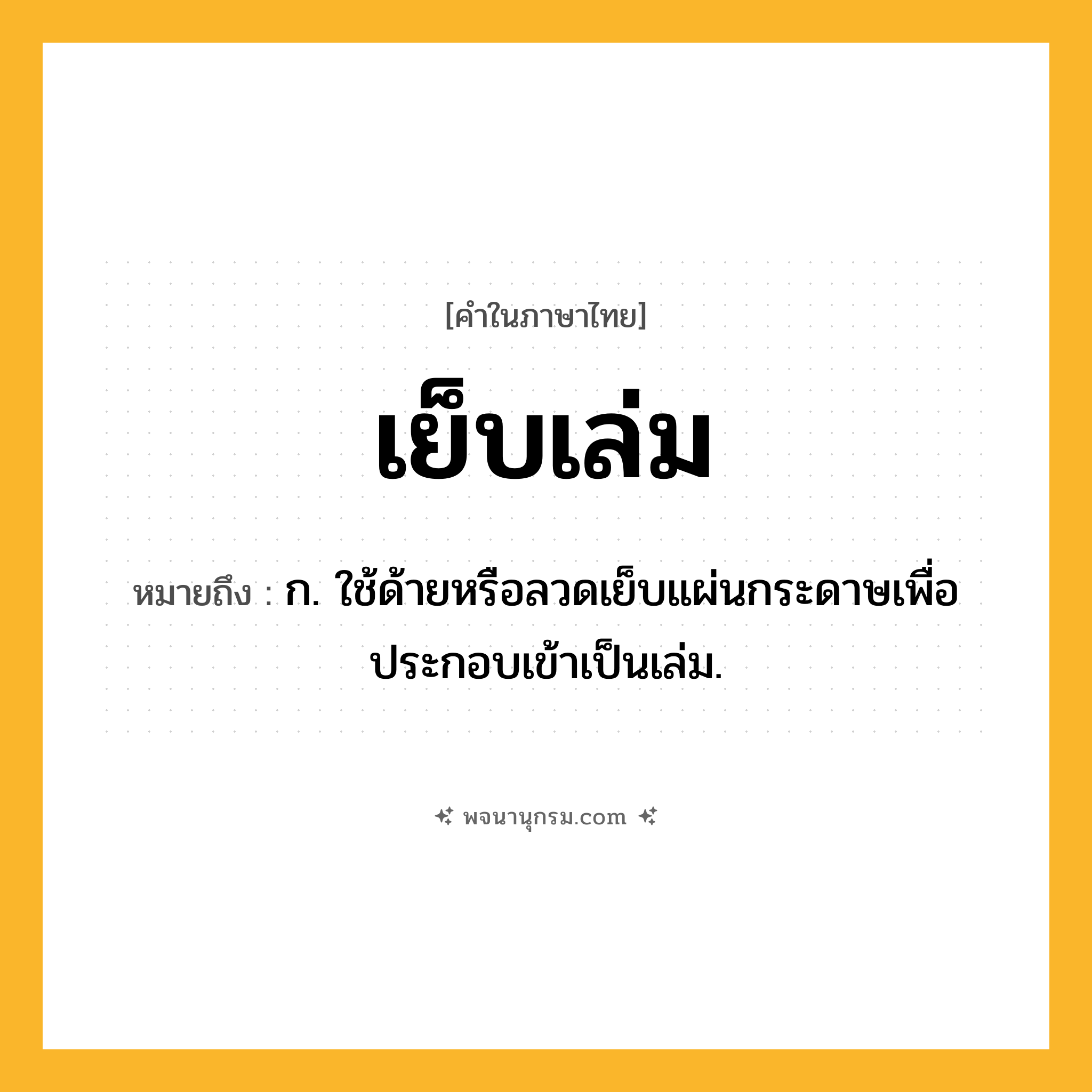 เย็บเล่ม ความหมาย หมายถึงอะไร?, คำในภาษาไทย เย็บเล่ม หมายถึง ก. ใช้ด้ายหรือลวดเย็บแผ่นกระดาษเพื่อประกอบเข้าเป็นเล่ม.