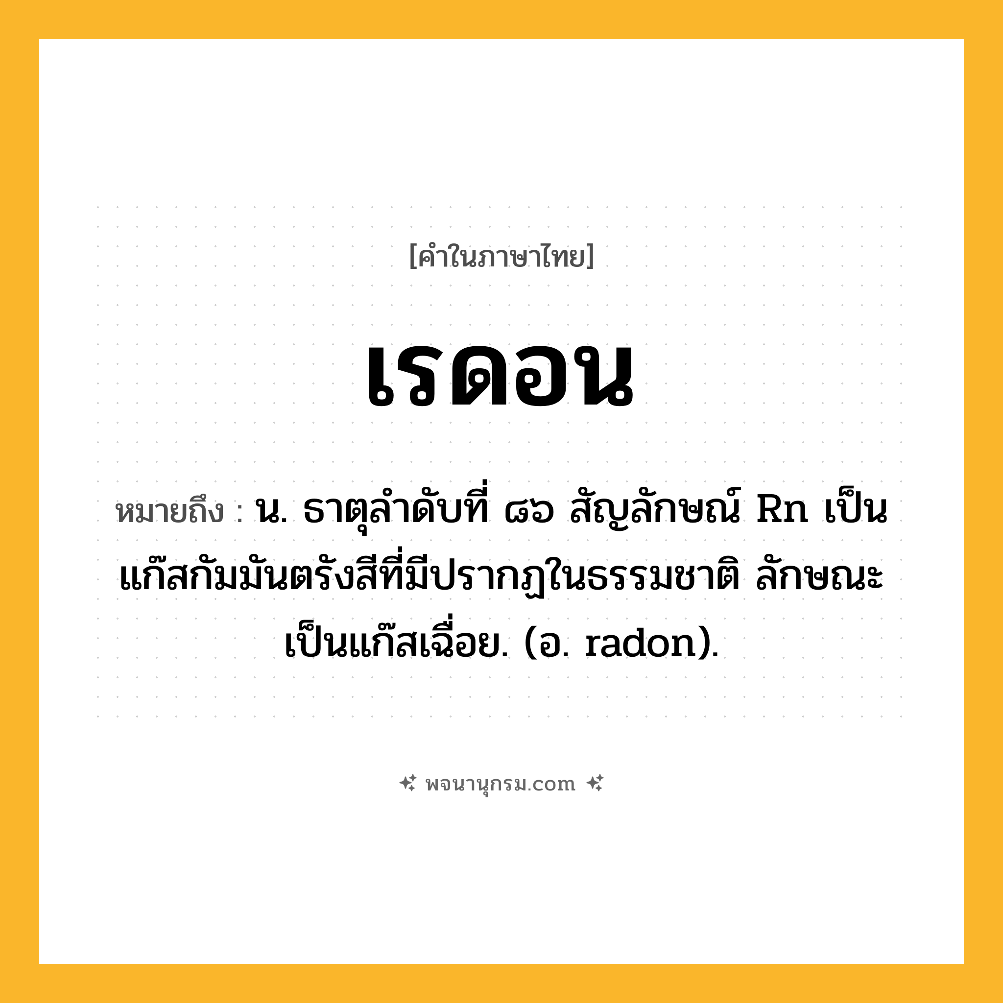 เรดอน ความหมาย หมายถึงอะไร?, คำในภาษาไทย เรดอน หมายถึง น. ธาตุลําดับที่ ๘๖ สัญลักษณ์ Rn เป็นแก๊สกัมมันตรังสีที่มีปรากฏในธรรมชาติ ลักษณะเป็นแก๊สเฉื่อย. (อ. radon).