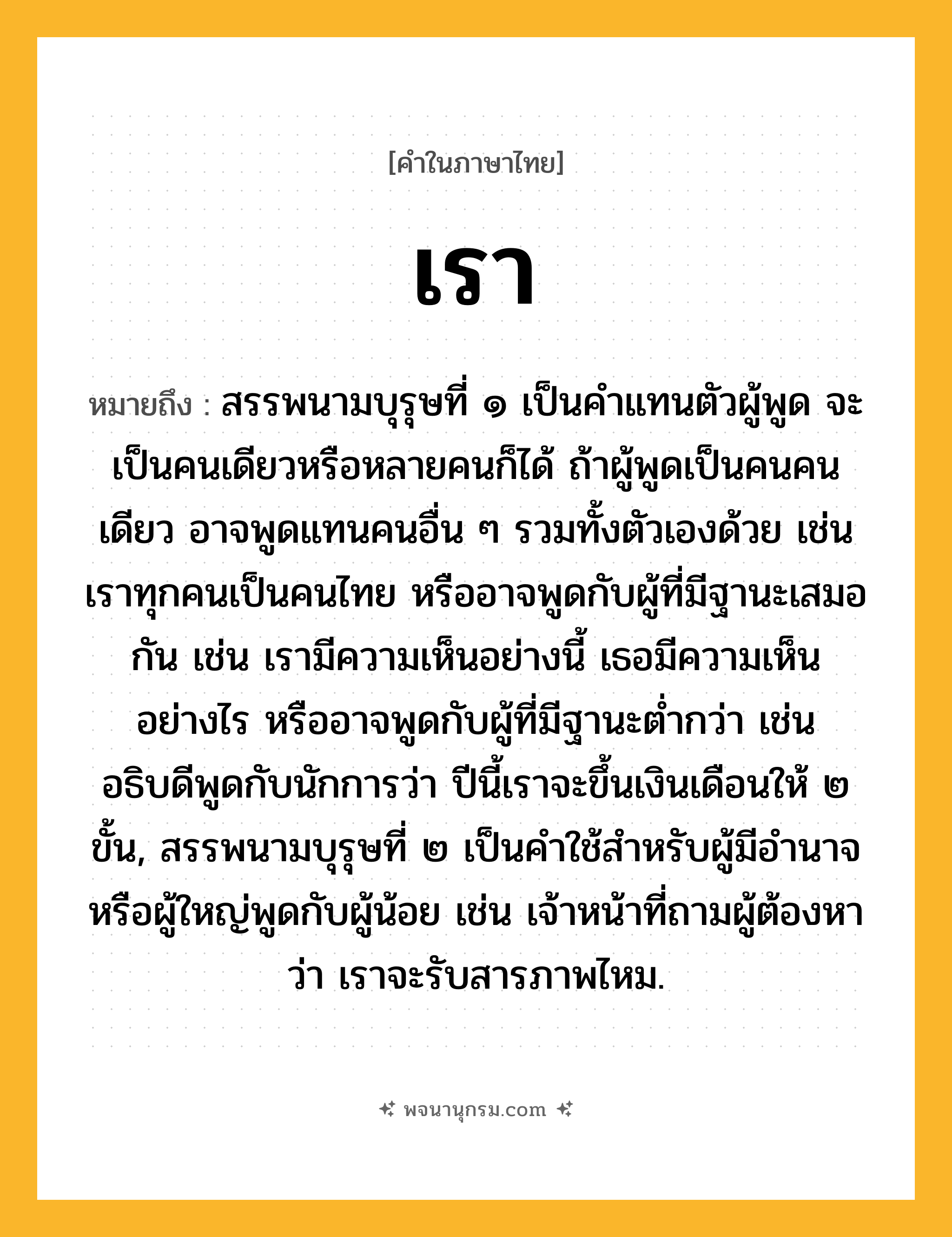 เรา ความหมาย หมายถึงอะไร?, คำในภาษาไทย เรา หมายถึง สรรพนามบุรุษที่ ๑ เป็นคำแทนตัวผู้พูด จะเป็นคนเดียวหรือหลายคนก็ได้ ถ้าผู้พูดเป็นคนคนเดียว อาจพูดแทนคนอื่น ๆ รวมทั้งตัวเองด้วย เช่น เราทุกคนเป็นคนไทย หรืออาจพูดกับผู้ที่มีฐานะเสมอกัน เช่น เรามีความเห็นอย่างนี้ เธอมีความเห็นอย่างไร หรืออาจพูดกับผู้ที่มีฐานะต่ำกว่า เช่น อธิบดีพูดกับนักการว่า ปีนี้เราจะขึ้นเงินเดือนให้ ๒ ขั้น, สรรพนามบุรุษที่ ๒ เป็นคำใช้สำหรับผู้มีอำนาจหรือผู้ใหญ่พูดกับผู้น้อย เช่น เจ้าหน้าที่ถามผู้ต้องหาว่า เราจะรับสารภาพไหม.